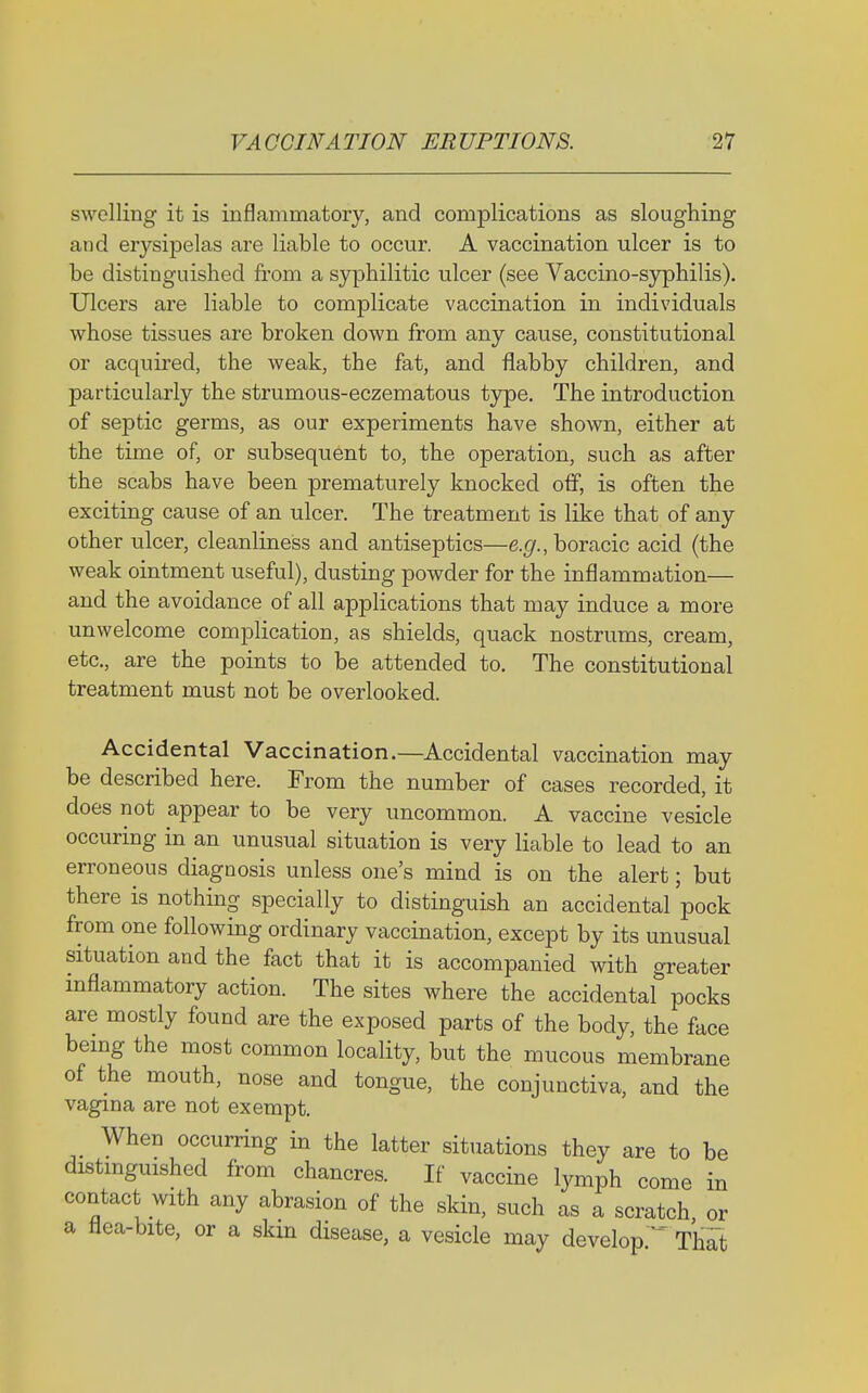 swelling it is inflammatory, and complications as sloughing and erysipelas are liable to occur. A vaccination ulcer is to be distinguished from a syphilitic ulcer (see Vaccino-syphilis). Ulcers are liable to complicate vaccination in individuals whose tissues are broken down from any cause, constitutional or acquired, the weak, the fat, and flabby children, and particularly the strumous-eczematous type. The introduction of septic germs, as our experiments have shown, either at the time of, or subsequent to, the operation, such as after the scabs have been prematurely knocked off, is often the exciting cause of an ulcer. The treatment is like that of any other ulcer, cleanliness and antiseptics—e.(/., boracic acid (the weak ointment useful), dusting powder for the inflammation— and the avoidance of all applications that may induce a more unwelcome complication, as shields, quack nostrums, cream, etc., are the points to be attended to. The constitutional treatment must not be overlooked. Accidental Vaccination.—Accidental vaccination may be described here. From the number of cases recorded, it does not appear to be very uncommon. A vaccine vesicle occuring in an unusual situation is very liable to lead to an erroneous diagnosis unless one's mind is on the alert; but there is nothing specially to distinguish an accidental pock from one following ordinary vaccination, except by its unusual situation and the fact that it is accompanied with greater inflammatory action. The sites where the accidental pocks are mostly found are the exposed parts of the body, the face being the most common locality, but the mucous membrane of the mouth, nose and tongue, the conjunctiva, and the vagina are not exempt. When occurring in the latter situations they are to be distinguished from chancres. If vaccine lymph come in contact with any abrasion of the skin, such as a scratch or a flea-bite, or a skm disease, a vesicle may develop.* That