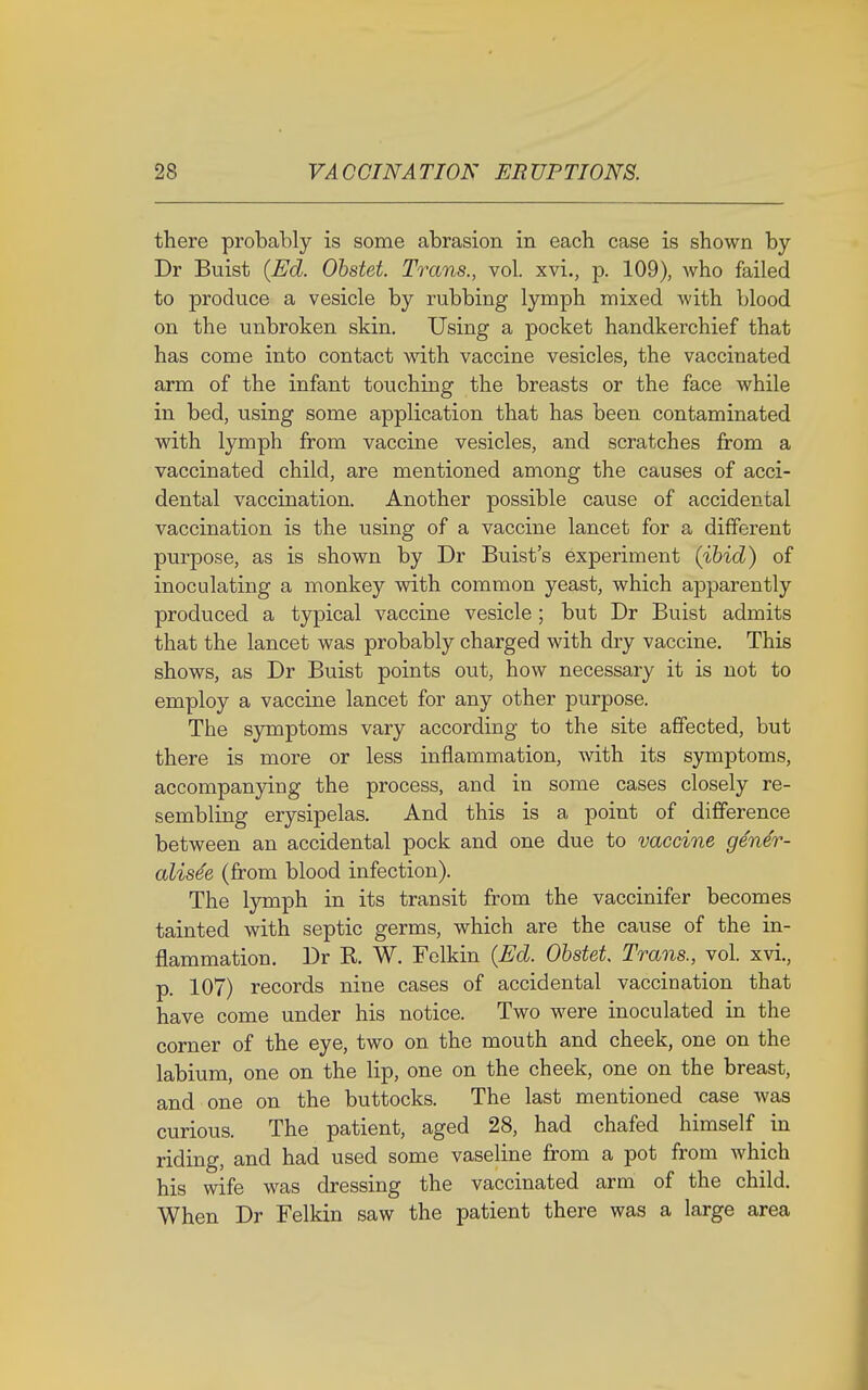 there probably is some abrasion in each case is shown by Dr Buist (Ed. Obstet. Trans., vol. xvi., p. 109), who failed to produce a vesicle by rubbing lymph mixed with blood on the unbroken skin. Using a pocket handkerchief that has come into contact with vaccine vesicles, the vaccinated arm of the infant touching the breasts or the face while in bed, using some application that has been contaminated with lymph from vaccine vesicles, and scratches from a vaccinated child, are mentioned among the causes of acci- dental vaccination. Another possible cause of accidental vaccination is the using of a vaccine lancet for a different purpose, as is shown by Dr Buist's experiment (ibid) of inoculating a monkey with common yeast, which apparently produced a typical vaccine vesicle; but Dr Buist admits that the lancet was probably charged with dry vaccine. This shows, as Dr Buist points out, how necessary it is not to employ a vaccine lancet for any other purpose. The symptoms vary according to the site affected, but there is more or less inflammation, with its symptoms, accompanying the process, and in some cases closely re- sembling erysipelas. And this is a point of difference between an accidental pock and one due to vaccine ge'ner- alise'e (from blood infection). The lymph in its transit from the vaccinifer becomes tainted with septic germs, which are the cause of the in- flammation. Dr R W. Felkin (Ed. Obstet, Trans., vol. xvi., p. 107) records nine cases of accidental vaccination that have come under his notice. Two were inoculated in the corner of the eye, two on the mouth and cheek, one on the labium, one on the lip, one on the cheek, one on the breast, and one on the buttocks. The last mentioned case was curious. The patient, aged 28, had chafed himself in riding, and had used some vaseline from a pot from which his wife was dressing the vaccinated arm of the child. When Dr Felkin saw the patient there was a large area