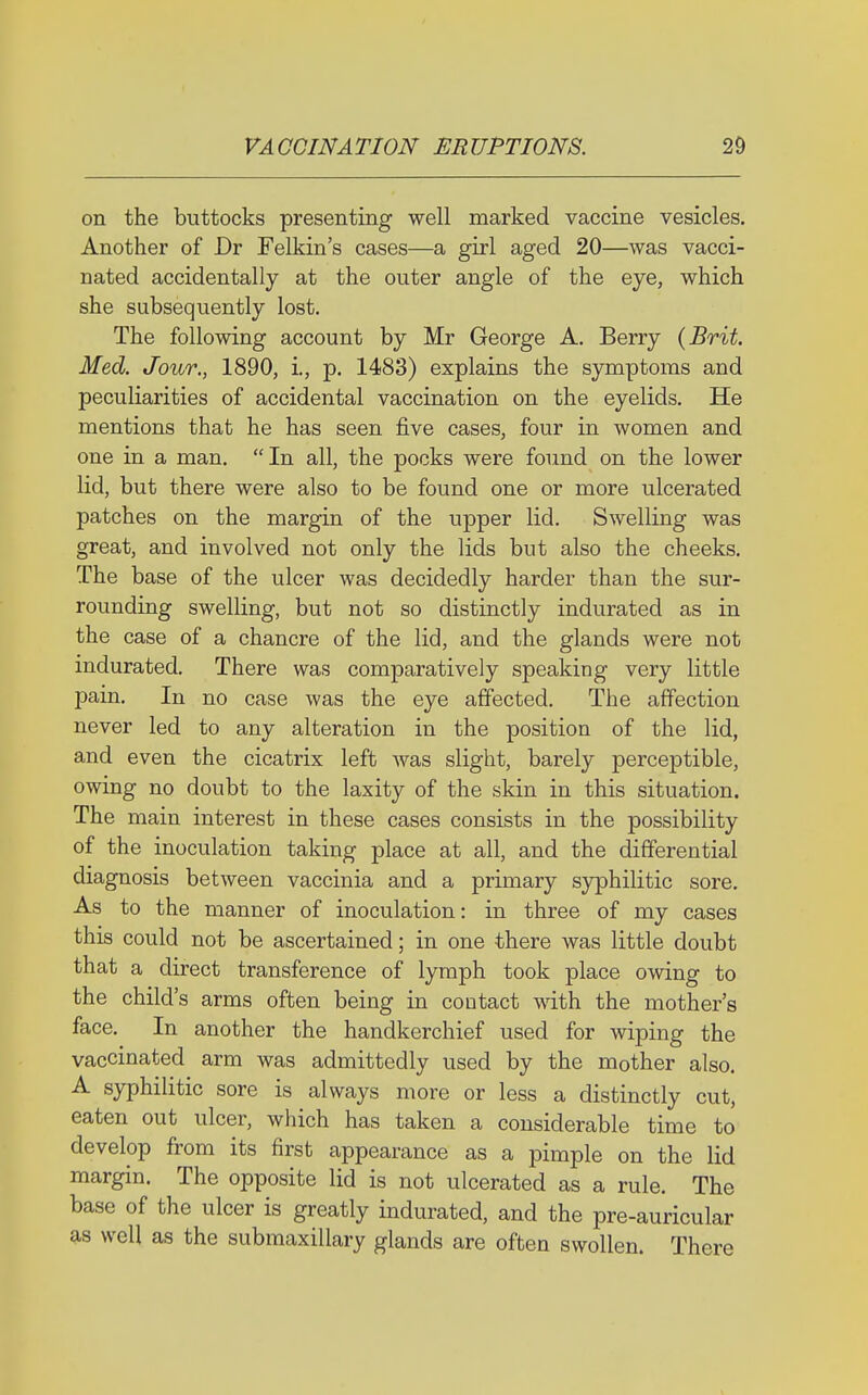 on the buttocks presenting well marked vaccine vesicles. Another of Dr Felkin's cases—a girl aged 20—was vacci- nated accidentally at the outer angle of the eye, which she subsequently lost. The following account by Mr George A. Berry {Brit. Med. Jour., 1890, i., p. 1483) explains the symptoms and peculiarities of accidental vaccination on the eyelids. He mentions that he has seen five cases, four in women and one in a man. In all, the pocks were found on the lower lid, but there were also to be found one or more ulcerated patches on the margin of the upper lid. Swelling was great, and involved not only the lids but also the cheeks. The base of the ulcer was decidedly harder than the sur- rounding swelling, but not so distinctly indurated as in the case of a chancre of the lid, and the glands were not indurated. There was comparatively speaking very little pain. In no case was the eye affected. The affection never led to any alteration in the position of the lid, and even the cicatrix left was slight, barely perceptible, owing no doubt to the laxity of the skin in this situation. The main interest in these cases consists in the possibility of the inoculation taking place at all, and the differential diagnosis between vaccinia and a primary syphilitic sore. As to the manner of inoculation: in three of my cases this could not be ascertained; in one there was little doubt that a direct transference of lymph took place owing to the child's arms often being in contact with the mother's face. In another the handkerchief used for wiping the vaccinated arm was admittedly used by the mother also. A syphilitic sore is always more or less a distinctly cut, eaten out ulcer, which has taken a considerable time to develop from its first appearance as a pimple on the lid margin. The opposite lid is not ulcerated as a rule. The base of the ulcer is greatly indurated, and the pre-auricular as well as the submaxillary glands are often swollen. There