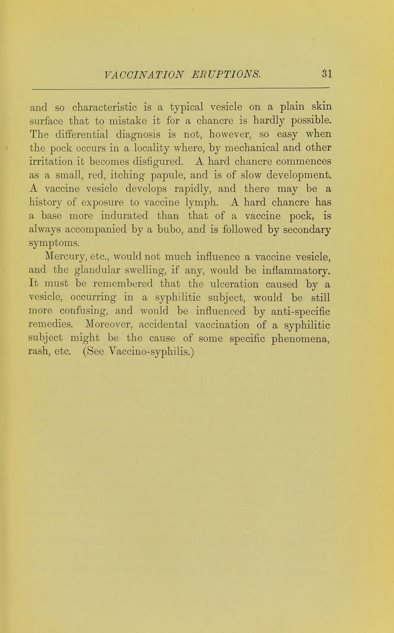 and so characteristic is a typical vesicle on a plain skin surface that to mistake it for a chancre is hardly possible. The differential diagnosis is not, however, so easy when the pock occurs in a locality where, by mechanical and other irritation ifc becomes disfigured. A hard chancre commences as a small, i-ed, itching papule, and is of slow development. A vaccine vesicle develops rapidly, and there may be a history of exposure to vaccine lymph. A hard chancre has a base more indurated than that of a vaccine pock, is always accompanied by a bubo, and is followed by secondary symptoms. Mercury, etc., would not much influence a vaccine vesicle, and the glandular swelling, if any, would be inflammatory. It must be remembered that the ulceration caused by a vesicle, occurring in a syphilitic subject, would be still more confusing, and would be influenced by anti-specific remedies. Moreover, accidental vaccination of a syphilitic subject might be the cause of some specific phenomena, rash, etc. (See Vaccino-syphilis.)