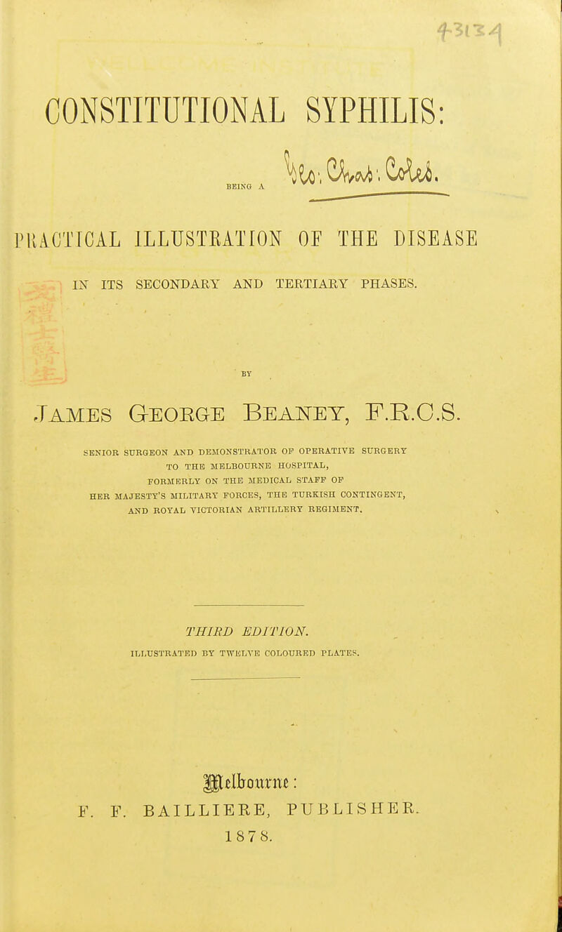 CONSTITUTIONAL SYPHILIS: PlliCT[CAL ILLUSTEATION OF THE DISEASE IX ITS SECONDARY AND TERTIARY PHASES. James Geoege Beai^et, F.R.O.S. SENIOR SURGEON AND DEIIONSTKATOR OP OPERATIVE SURGERY TO THE MELBOURNE HOSPITAL, FORMERLY ON THE MEDICAL STAFF OF HER MAJESTY'S MILITARY FORCES, THE TURKISH CONTINGENT, AND ROYAL VICTORIAN ARTILLERY REGIMENT. F. F. BAILLIERE, PUBLISHER. 187 8. BEING A BY THIRD EDITION. ILLUSTRATED BY TWliLA'E COLOURED PLATES.