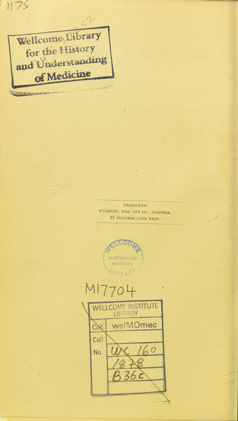 for ttie Histtwry and UaderJitiWiaiiig iMELBOUnXB: M'CAaaON, BFRD AND CO.. PRINTERS, 37 FLINDERS LANK \VE.ST. MI77O4- WELLCOM'^. INSTITUTE welMOmec Call No. — \ \ 1