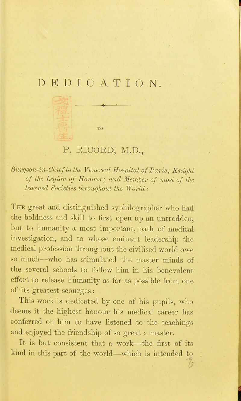 DEDICATION. TO P. RICORD, M.D., Siirgeon-in-Ghief to the Venereal Hospital of Paris; Knight of the Legion of Honour; and Member of most of the learned Societies throughout the World: The great and distinguished sypliilograplier who had the boldness and skill to first open up an untrodden, but to humanity a most important, path of medical investigation, and to whose eminent leadership the medical profession throughout the civilised world owe so much—who has stimulated the master minds of the several schools to follow him in his benevolent effort to release humanity as far as possible from one of its greatest scourges: This work is dedicated by one of his pupils, who deems it the highest honour his medical career has conferred on him to have listened to the teachings and enjoyed the friendship of so great a master. It is but consistent that a work—the first of its kind in this part of the A\^orld—which is intended to