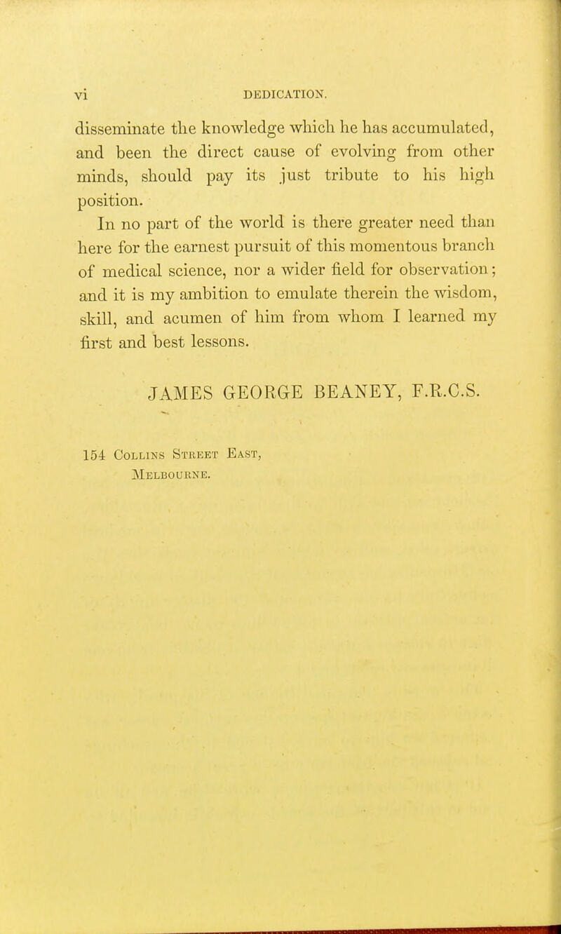 disseminate the knowledge whicli he has accumulated, and been the direct cause of evolving from other minds, should pay its just tribute to his high position. In no part of the world is there greater need than here for the earnest pursuit of this momentous branch of medical science, nor a wider field for observation; and it is my ambition to emulate therein the wisdom, skill, and acumen of him from whom I learned my first and best lessons. JAMES GEORGE BEANEY, F.R.G.S. 154 Collins Street East, Melbourne.