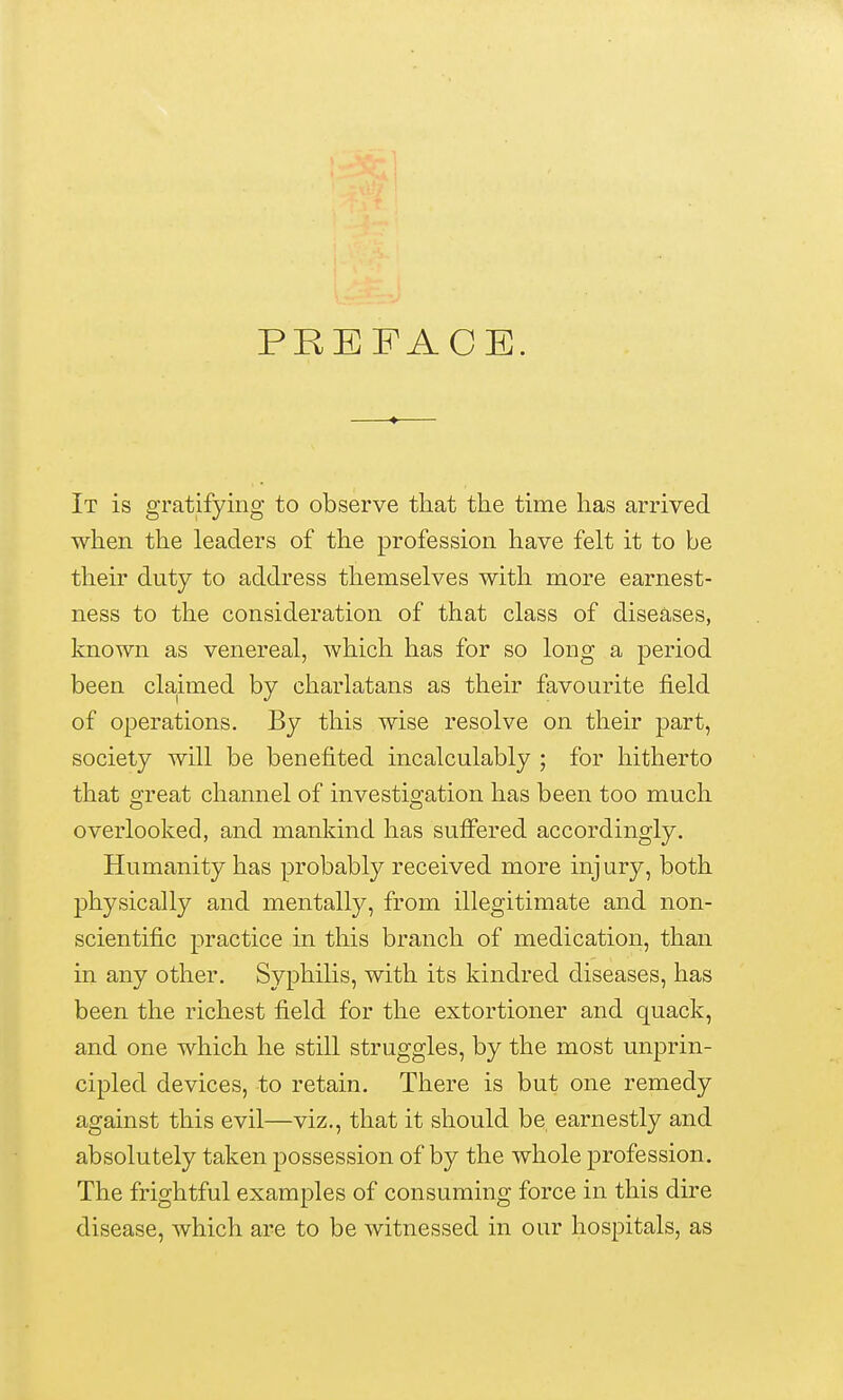 PREFACE. It is gratifying to observe that the time has arrived when the leaders of the profession have felt it to be their duty to address themselves with more earnest- ness to the consideration of that class of diseases, known as venereal, which has for so long a period been claimed by charlatans as their favourite field of operations. By this wise resolve on their part, society will be benefited incalculably ; for hitherto that o-reat channel of investio^ation has been too much overlooked, and mankind has suffered accordingly. Humanity has probably received more injury, both physically and mentally, from illegitimate and non- scientific practice in this branch of medication, than in any other. Syphilis, with its kindred diseases, has been the richest field for the extortioner and quack, and one which he still struggles, by the most unprin- cipled devices, to retain. There is but one remedy against this evil—viz., that it should be, earnestly and absolutely taken possession of by the whole profession. The frightful examples of consuming force in this dire disease, which are to be witnessed in our hospitals, as