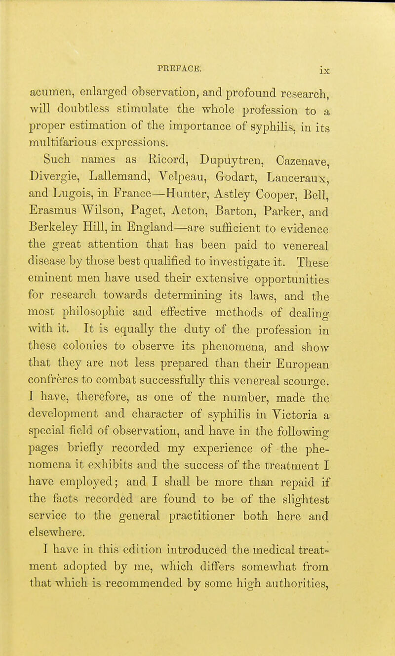 acumen, enlarged observation, and profound research, will doubtless stimulate the whole profession to a proper estimation of the importance of syphilis, in its multifarious expressions. Such names as Eicord, Dupuytren, Cazenave, Divergie, Lallemand, Velpeau, Godart, Lanceraux, and Lugois, in France—Hunter, Astley Cooper, Bell, Erasmus Wilson, Paget, Acton, Barton, Parker, and Berkeley Hill, in England—are sufficient to evidence the great attention that has been paid to venereal disease by those best qualified to investigate it. These eminent men have used their extensive opportunities for research towards determining its laws, and the most philosophic and effective methods of dealing Avith it. It is equally the duty of the profession in these colonies to observe its phenomena, and show that they are not less prepared than their European confreres to combat successfully this venereal scourge. I have, therefore, as one of the number, made the development and character of syphilis in Victoria a special field of observation, and have in the following pages briefly recorded my experience of the phe- nomena it exhibits and the success of the treatment I have employed; and I shall be more than repaid if the facts recorded are found to be of the slightest service to the general practitioner both here and elsewhere. I have in this edition introduced the medical treat- ment adopted by me, which differs somewhat from that which is recommended by some high authorities,
