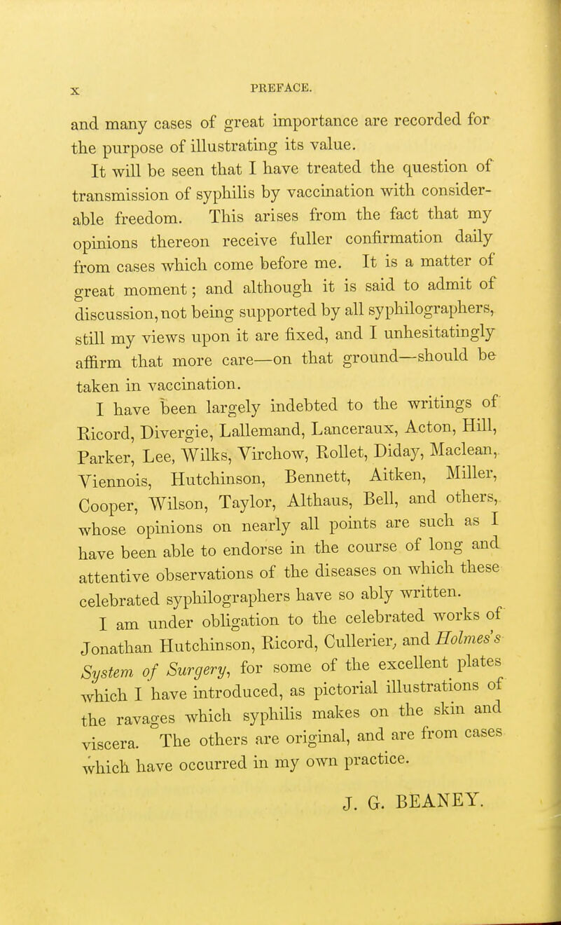 and many cases of great importance are recorded for the purpose of illustrating its value. It will be seen that I have treated the question of transmission of syphilis by vaccination with consider- able freedom. This arises from the fact that my opinions thereon receive fuller confirmation daily from cases which come before me. It is a matter of great moment; and although it is said to admit of discussion, not being supported by all syphilographers, still my views upon it are fixed, and I unhesitatingly affirm that more care—on that ground—should be taken in vaccination. I have been largely indebted to the writings of Ricord, Divergie, Lallemand, Lanceraux, Acton, Hill, Parker^ Lee, Wilks, Virchow, Rollet, Diday, Maclean,. Yiennois, Hutchinson, Bennett, Aitken, Miller, Cooper, Wilson, Taylor, Althaus, Bell, and others, whose opinions on nearly all points are such as I have been able to endorse in the course of long and attentive observations of the diseases on which these celebrated syphilographers have so ably written. I am under obligation to the celebrated works of Jonathan Hutchinson, Ricord, Cullerier, and Holmes's System of Surgery, for some of the excellent plates which I have introduced, as pictorial illustrations of the ravages which syphilis makes on the skin and viscera. The others are original, and are from cases which have occurred in my own practice. J. G. BEANEY.