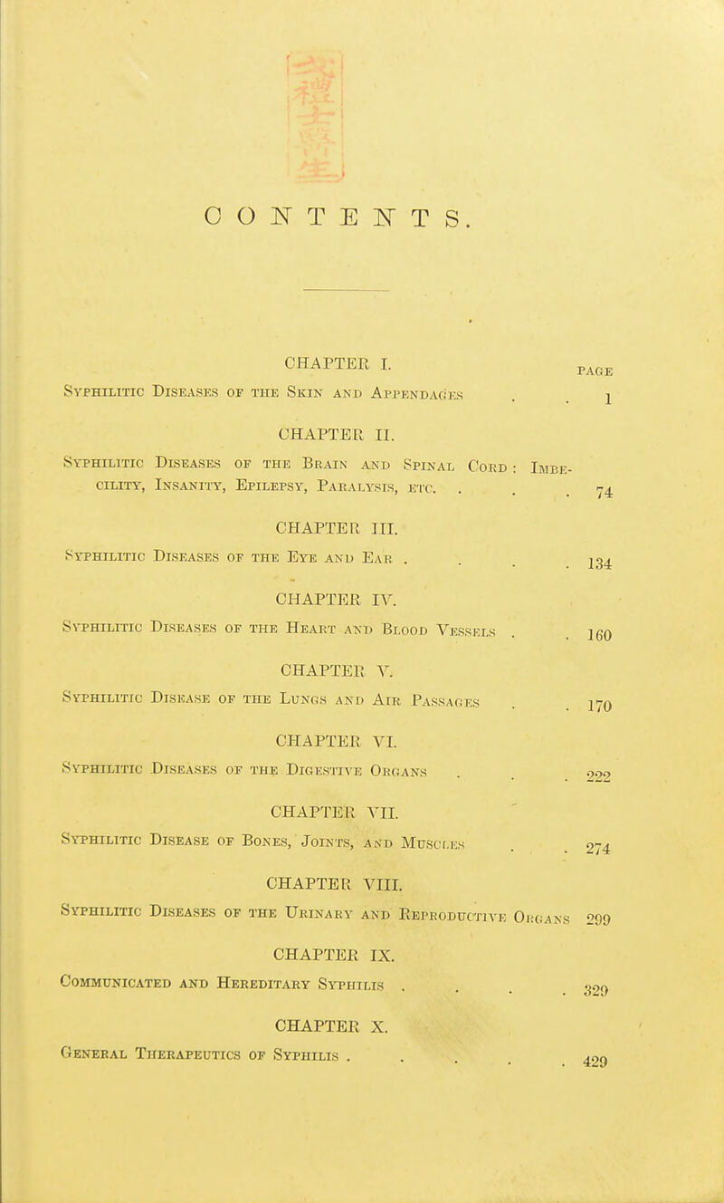 OONTEIsTTS. CHAPTER I. p^,^^ Syphilitic Diseases of the Skin and AppENDAciES . j CHAPTER II. Syphilitic Diseases of the Brain and Spinal Coed : Imbe- cility, Insani'j'y, Epilepsy, Paealysis, etc. . . 15-4. CHAPTER III. Syphilitic Diseases of the Eye and Ear . . . 234 CHAPTER IV. Syphilitic Diseases of the Heart and Blood Vessels 160 CHAPTER V. Syphilitic Disease of the Lunos and Air Passages 17O CHAPTER VI. Syphilitic Diseases of th? Digestia'e Organs . 922 CHAPTER VII. Syphilitic Disease of Bones, Joints, and Muscles . 274 CHAPTER VIII. Syphilitic Diseases of the Urinary and Reproductive Ohgans 299 CHAPTER IX. Communicated and Hereditary Syphilis . . . 329 CHAPTER X. General Therapeutics of Syphilis .... 429