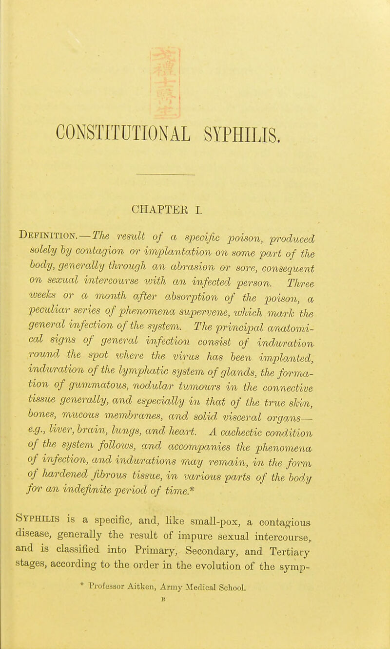 CONSTITUTIONAL SYPHILIS. CHAPTER I Definition.—TAe result of a specific poison, produced, solely hy contagion or implantation on some part of the body, generally through an abrasion or sore, consequent on sexual intercourse with an infected person. Three weeJcs or a month after absorption of the poison, a peculiar series of phenomena supervene, which mark the general infection of the system. The principal anatomi- cal signs of general infection consist of induration round the spot where the virus has been implanted, induration of the lymphatic system of glands, the forma- tion of gummatous, nodidar tumours in the connective tissue generally, and especially in that of the true skin, bones, mucous membranes, and solid visceral organs— e.g., liver, brcdn, lungs, and heart. A cachectic condition of the system follows, and accompanies the phenomena of infection, and indurations may remain, in the form of hardened fibrous tissue, in various parts of the body for an indefinite period of time.* Syphilis is a specific, and, like small-i^ox, a contagious disease, generally the result of impure sexual intercourse,, and is classified into Primary, Secondary, and Tertiary stages, according to the order in the evolution of the symp- * Professor Aitken, Army Medical School. B