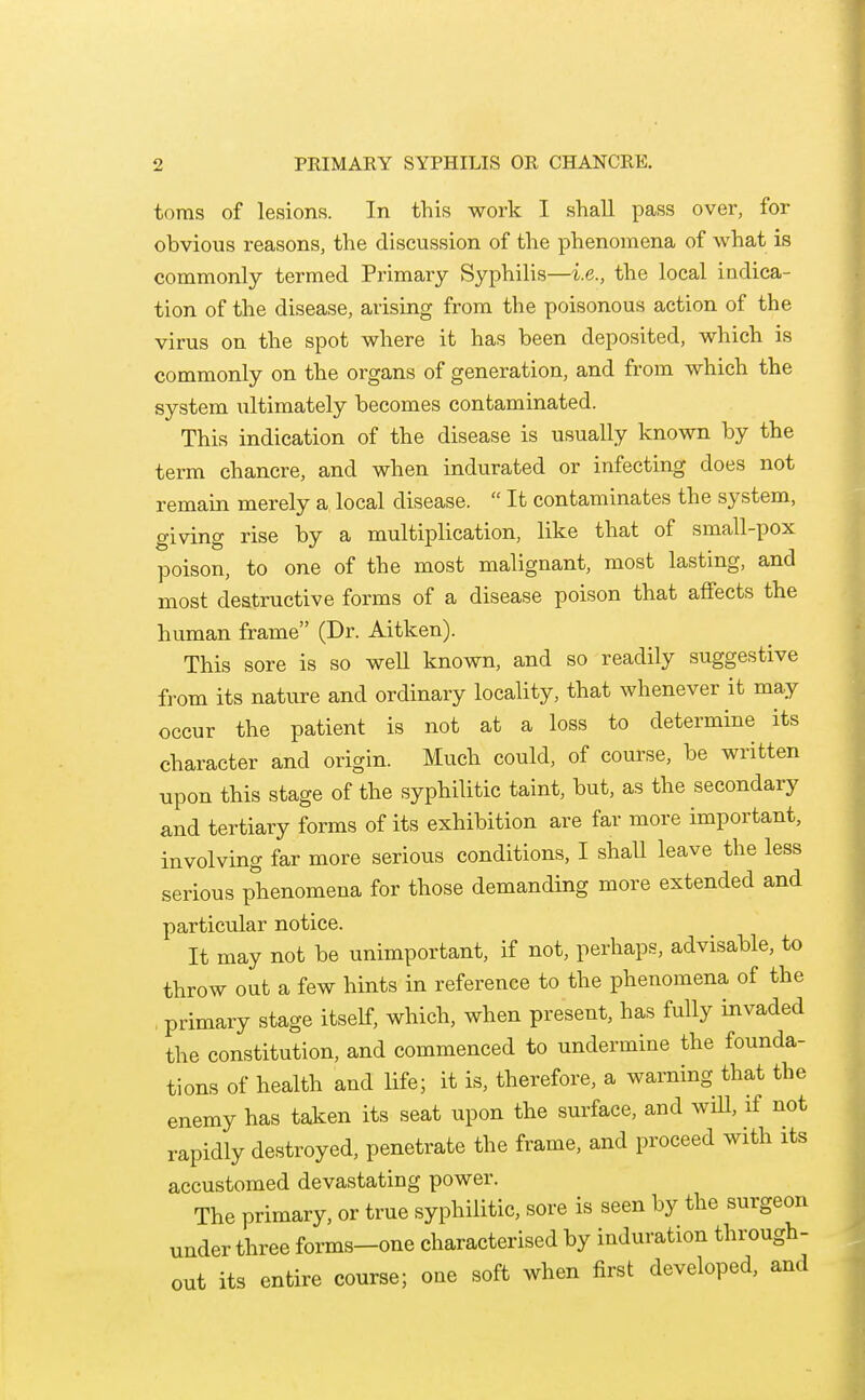 toras of lesions. In this work I shall pass over, for obvious reasons, the discussion of the phenomena of what is commonly termed Pi'imary Syphilis—i.e., the local indica- tion of the disease, arising from the poisonous action of the virus on the spot where it has been deposited, which is commonly on the organs of generation, and from which the system ultimately becomes contaminated. This indication of the disease is usually known by the term chancre, and when indurated or infecting does not remain merely a local disease.  It contaminates the system, giving rise by a multiplication, like that of small-pox poison, to one of the most malignant, most lasting, and most destructive forms of a disease poison that affects the human frame (Dr. Aitken). This sore is so well known, and so readily suggestive from its nature and ordinary locality, that whenever it may occur the patient is not at a loss to determine its character and origin. Much could, of course, be written upon this stage of the syphilitic taint, but, as the secondary and tertiary forms of its exhibition are far more important, involving far more serious conditions, I shall leave the less serious phenomena for those demanding more extended and particular notice. It may not be unimportant, if not, perhaps, advisable, to throw out a few hints in reference to the phenomena of the , primary stage itself, which, when present, has fully invaded the constitution, and commenced to undermine the founda- tions of health and life; it is, therefore, a warning that the enemy has taken its seat upon the surface, and wiU, if not rapidly destroyed, penetrate the frame, and proceed with its accustomed devastating power. The primary, or true syphilitic, sore is seen by the surgeon under three forms-one characterised by induration through- out its entire course; one soft when first developed, and