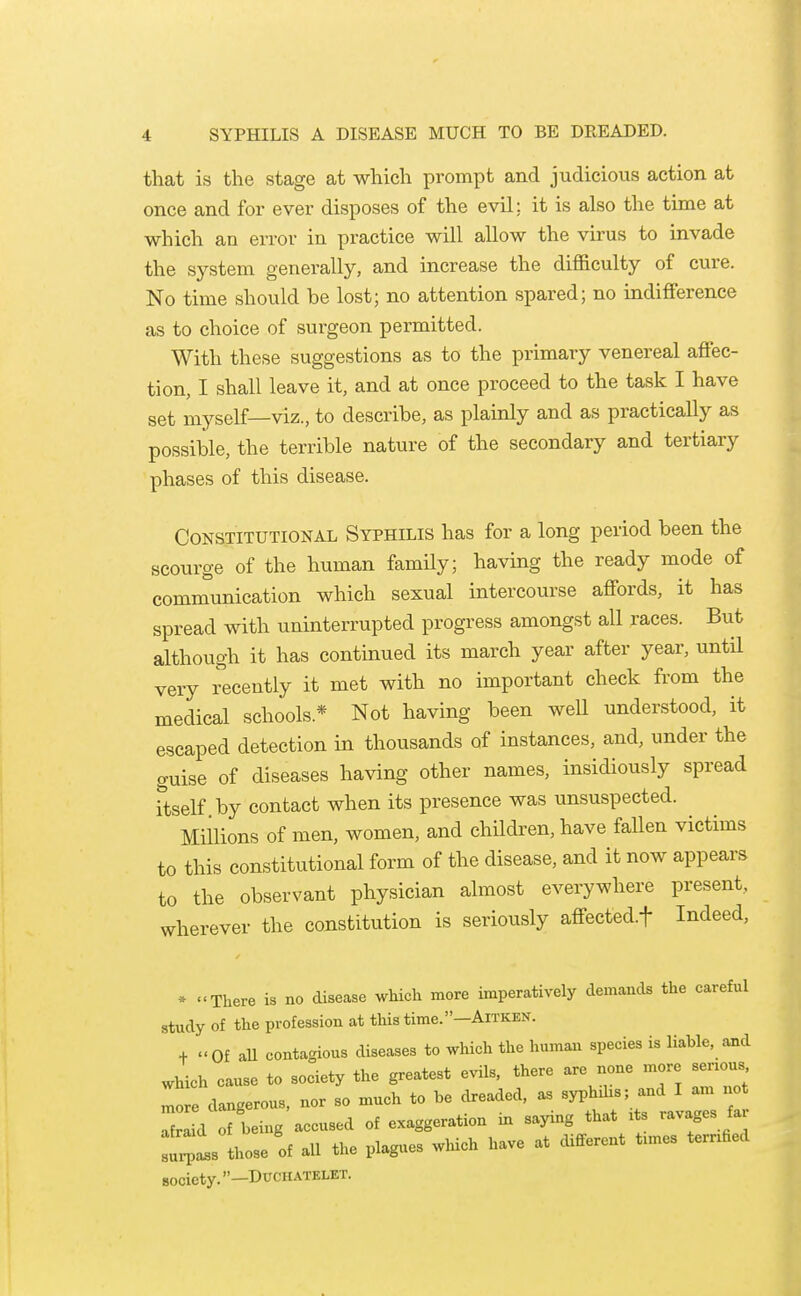 that is the stage at which prompt and judicious action at once and for ever disposes of the evil: it is also the time at which an error in practice will allow the virus to invade the system generally, and increase the difl&culty of cure. No time should be lost; no attention spared; no indifference as to choice of surgeon permitted. With these suggestions as to the primary venereal affec- tion, I shall leave it, and at once proceed to the task I have set myself—viz., to describe, as plainly and as practically as possible, the terrible nature of the secondary and tertiary phases of this disease. Constitutional Syphilis has for a long period been the scourge of the human family; having the ready mode of communication which sexual intercourse affords, it has spread with uninterrupted progress amongst all races. But although it has continued its march year after year, untH very recently it met with no important check from the medical schools.* Not having been well understood, it escaped detection in thousands of instances, and, under the guise of diseases having other names, insidiously spread Ttself by contact when its presence was unsuspected. Millions of men, women, and children, have fallen victims to this constitutional form of the disease, and it now appears to the observant physician almost everywhere present, wherever the constitution is seriously affected.t Indeed, » There is no disease which more imperatively demands the careful study of the profession at this time. —Aitken. + Of aU contagious diseases to which the human species is liable, and which cause to society the greatest evils, there are none more serious lo^e dangerous, nor so much to be dreaded, as syphihs; and I am not d f being accused of exaggeration in saying that xts ravages far :l:;ls those of all the plagues winch have at different tunes ternfied society. —DUCHATELET.
