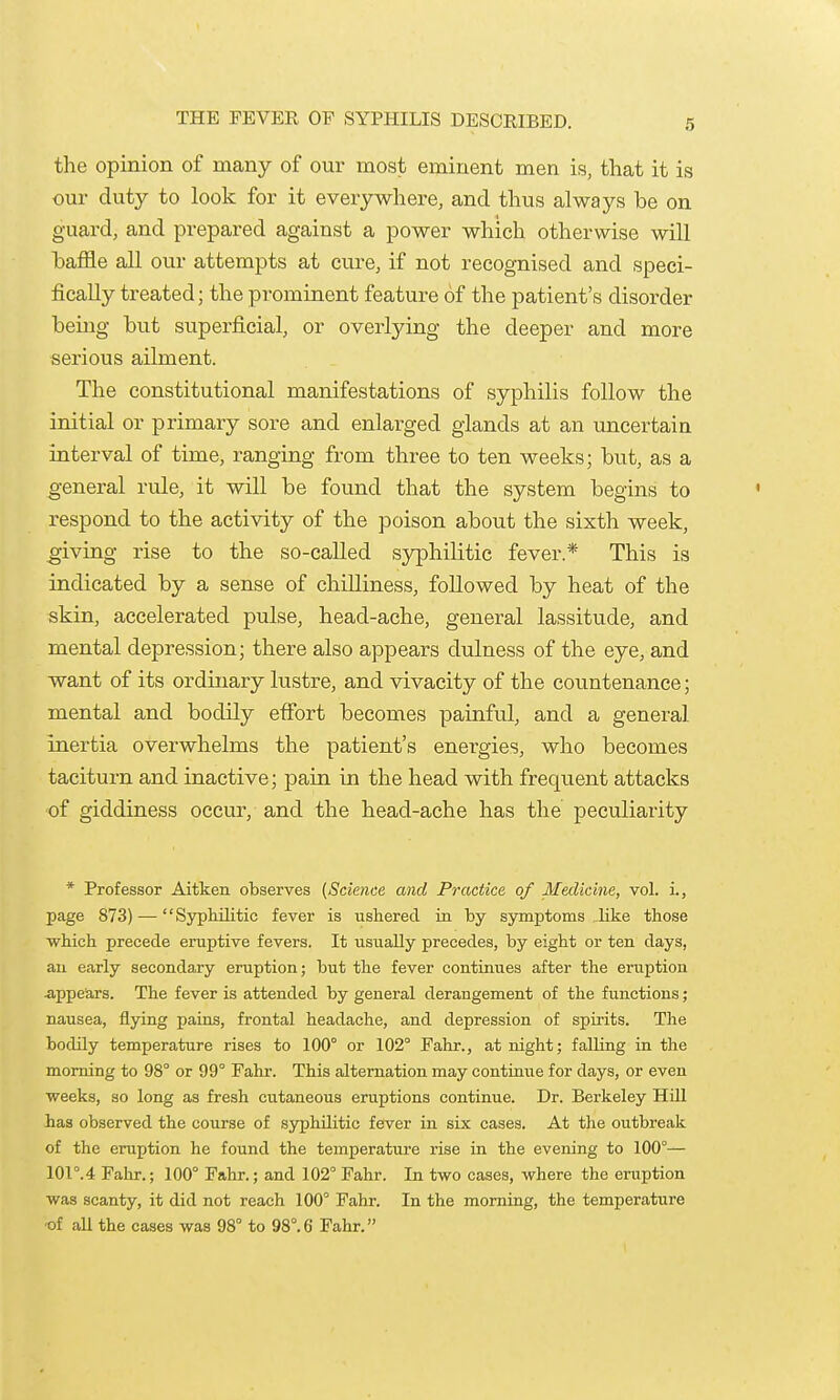 the opinion of many of our most eminent men is, that it is our duty to look for it everywhere, and thus always be on guard, and prepared against a power which otherwise will haffle all our attempts at cvu-e, if not recognised and speci- fically treated; the prominent feature of the patient's disorder being but superficial, or overlying the deeper and more sei'ious ailment. The constitutional manifestations of syphilis follow the initial or primary sore and enlarged glands at an uncertain interval of time, ranging from three to ten weeks; but, as a general rule, it will be found that the system begins to respond to the activity of the poison about the sixth week, giving rise to the so-called syphilitic fever.* This is indicated by a sense of chilliness, followed by heat of the skin, accelerated pulse, head-ache, general lassitude, and mental depression; there also appears dulness of the eye, and want of its ordinary lustre, and vivacity of the countenance; mental and bodily effort becomes painful, and a general inertia overwhelms the patient's energies, who becomes taciturn and inactive; pain in the head with frequent attacks of giddiness occur, and the head-ache has the peculiarity * Professor Aitken observes (Scie7ice and Practice of Medicine, vol. i., page 873) — Syphilitic fever is ushered ia by symptoms ,like those which precede eruptive fevers. It usually precedes, by eight or ten days, au early secondary eruption; but the fever continues after the eruption 4ippears. The fever is attended by general derangement of the functions; nausea, flying pains, frontal headache, and depression of spirits. The bodily temperature rises to 100° or 102° Fahr., at night; falling in the morning to 98° or 99° Fahr. This alternation may continue for days, or even weeks, so long as fresh cutaneous eruptions continue. Dr. Berkeley HiU has observed the course of syphilitic fever in six cases. At the outbreak of the eruption he found the temperature rise in the evening to 100°— 101°.4 Fahr.; 100° Fahr.; and 102° Fahr. In two cases, where the eruption was scanty, it did not reach 100° Fahr. In the morning, the temperature ■of aU the cases was 98° to 98°.6 Fahr.