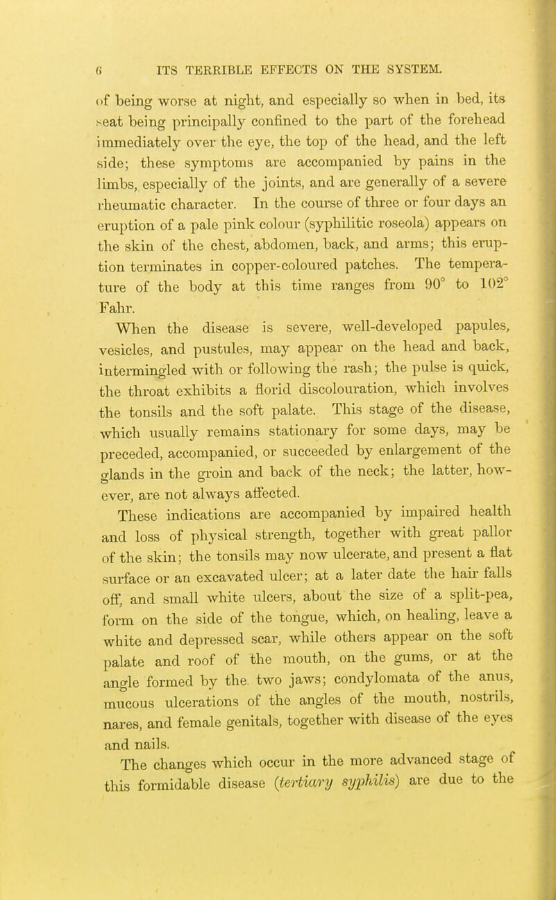 B ITS TERRIBLE EFFECTS ON THE SYSTEM. of being worse at night, and especially so when in bed, its seat being principally confined to the part of the forehead immediately over the eye, the top of the head, and the left side; these symptoms are accompanied by pains in the limbs, especially of the joints, and are generally of a severe rheumatic character. In the course of three or four days an eruption of a pale pink colour (sjrphilitic roseola) appears on the skin of the chest, abdomen, back, and arms; this erup- tion terminates in copper-coloured patches. The tempera- ture of the body at this time ranges from 90° to 102° Fahr. When the disease is severe, well-developed papules, vesicles, and pustules, may appear on the head and back, intermingled with or following the rash; the pulse is quick, the throat exhibits a florid discolouration, which involves the tonsils and the soft palate. This stage of the disease, which usually remains stationary for some days, may be preceded, accompanied, or succeeded by enlargement of the glands in the groin and back of the neck; the latter, how- ever, are not always affected. These indications are accompanied by impaired health and loss of physical strength, together with gi-eat pallor of the skin; the tonsils may now ulcerate, and present a flat surface or an excavated ulcer; at a later date the hau' falls off, and small white ulcers, about the size of a split-pea, form on the side of the tongue, which, on healing, leave a white and depressed scar, while others appear on the soft palate and roof of the mouth, on the gums, or at the angle formed by the two jaws; condylomata of the anus, mucous ulcerations of the angles of the mouth, nostrils, nares, and female genitals, together with disease of the eyes and nails. The changes which occvu- in the more advanced stage of this formidable disease {tertiary syphilis) are due to the
