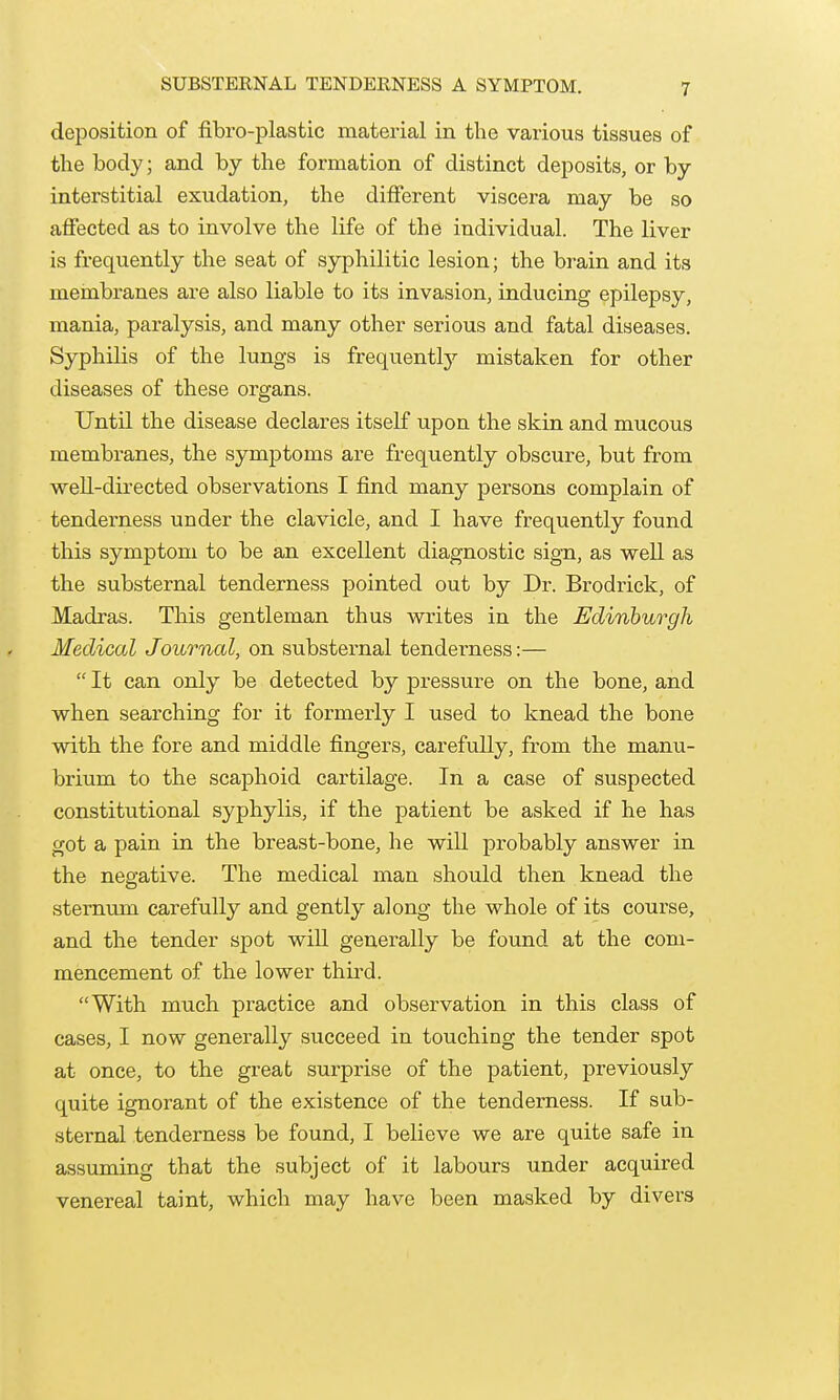 SUBSTERNAL TENDERNESS A SYMPTOM. deposition of fibro-plastic material in the various tissues of the body; and by the formation of distinct deposits, or by interstitial exudation, the different viscera may be so affected as to involve the life of the individual. The liver is frequently the seat of syphilitic lesion; the bi-ain and its membranes are also liable to its invasion, inducing epilepsy, mania, paralysis, and many other serious and fatal diseases. Syphilis of the lungs is frequently mistaken for other diseases of these organs. Until the disease declares itself upon the skin and mucous membranes, the symptoms are frequently obscure, but from well-directed observations I find many persons complain of tenderness under the clavicle, and I have frequently found this symptom to be an excellent diagnostic sign, as weU as the substernal tenderness pointed out by Dr. Brodrick, of Madras. This gentleman thus writes in the Edinburgh Medical Journal, on substernal tenderness:—  It can only be detected by pressure on the bone, and when searching for it formerly I used to knead the bone with the fore and middle fingers, carefully, from the manu- brium to the scaphoid cartilage. In a case of suspected constitutional syphylis, if the patient be asked if he has got a pain in the breast-bone, he will probably answer in the negative. The medical man should then knead the sternum carefully and gently along the whole of its course, and the tender spot will generally be found at the com- mencement of the lower thii^d. With much practice and observation in this class of cases, I now generally succeed in touching the tender spot at once, to the great surprise of the patient, previously quite ignorant of the existence of the tenderness. If sub- sternal tenderness be found, I believe we are quite safe in assuming that the subject of it labours under acquired venereal taint, which may have been masked by divers
