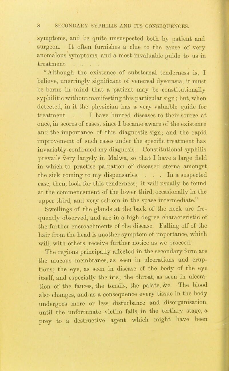 symptoms, and be quite unsuspected both by patient and surgeon. It often furnishes a clue to the cause of very anomalous symptoms, and a most invaluable guide to us in treatment Although the existence of substernal tenderness is, I believe, uneri-ingly significant of venereal dyscrasia, it must be borne in mind that a patient may be constitutionally syphilitic without manifesting this particular sign; but, when detected, in it the physician has a very valuable guide for treatment. . . I have hunted diseases to their source at once, in scores of cases, since I became aware of the existence and the importance of this diagnostic sign; and the rapid improvement of such cases under the specific treatment has invariably confirmed my diagnosis. Constitutional syphilis prevails very largely in Malwa, so that I have a large field in which to practise palpation of diseased sterna amongst the sick coming to my dispensaries. . . . In a suspected case, then, look for this tenderness; it will usually be found at the commencement of the lower third, occasionally in the upper third, and very seldom in the space intermediate. Swellings of the glands at the back of the neck are fre- quently observed, and are in a high degree characteristic of the further encroachments of the disease. Falling off* of the hair from the head is another symptom of importance, which will, with others, receive further notice as we proceed. The regions principally afiected in the secondary form are the mucous membranes, as seen iu ulcerations and erup- tions; the eye, as seen in disease of the body of the eye itself, and especially the iris; the throat, as seen in ulcera- tion of the fauces, the tonsils, the palate, &c. The blood also changes, and as a consequence every tissue in the body undergoes more or less disturbance and disorganisation, until the unfortunate victim falls, in the tertiary stage, a prey to a destructive agent which might have been