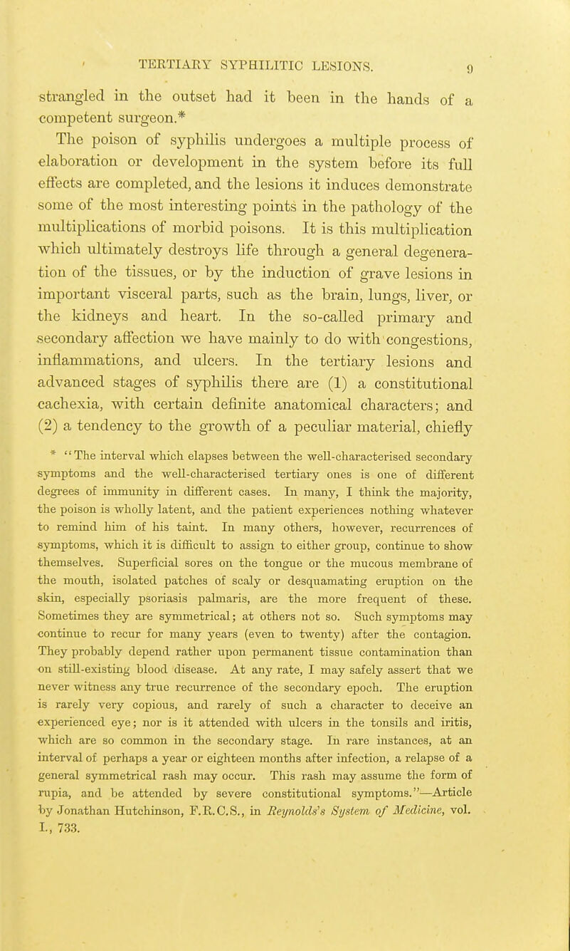 TERTIAEY SYPHILITIC LESIONS. strangled in the outset had it been in the hands of a competent surgeon.* The poison of syphilis undergoes a multiple process of elaboration or development in the system before its full effects are completed, and the lesions it induces demonstrate some of the most interesting points in the pathology of the multiplications of morbid poisons. It is this multiplication which ultimately destroys life through a general degenera- tion of the tissues, or by the induction of grave lesions in important visceral parts, such as the brain, lungs, liver, or the kidneys and heart. In the so-called primary and secondary affection we have mainly to do with congestions, inflammations, and ulcers. In the tertiary lesions and advanced stages of sjrphilis there are (1) a constitutional cachexia, with certain dej&nite anatomical characters; and (2) a tendency to the growth of a peculiar material, chiefly * The interval which elapses between the well-characterised secondary symptoms and the well-characterised tertiary ones is one of different degi-ees of immunity in different cases. In many, I think the majority, the poison is wholly latent, and the patient experiences nothing whatever to remind him of his taint. In many others, however, recurrences of symptoms, which it is difficult to assign to either group, contiuue to show themselves. Superficial sores on the tongue or the mucous membrane of the mouth, isolated patches of scaly or desquamating eruption on the skin, especially psoriasis palmaris, are the more frequent of these. Sometimes they are symmetrical; at others not so. Such symptoms may continue to recur for many years (even to twenty) after the contagion. They probably depend rather upon permanent tissue contamination than on still-existing blood disease. At any rate, I may safely assert that we never witness any true recurrence of the secondary epoch. The eruption is rarely very copious, and rarely of such a character to deceive an experienced eye; nor is it attended with ulcers in the tonsils and iritis, which are so common in the secondary stage. In rare instances, at an interval of perhaps a year or eighteen months after infection, a relapse of a general symmetrical rash may occur. This rash may assume the form of rupia, and be attended by severe constitutional symptoms.—Article by Jonathan Hutchinson, F.R.C.S., in Reynolds's System of Medicine, vol. I., 733.