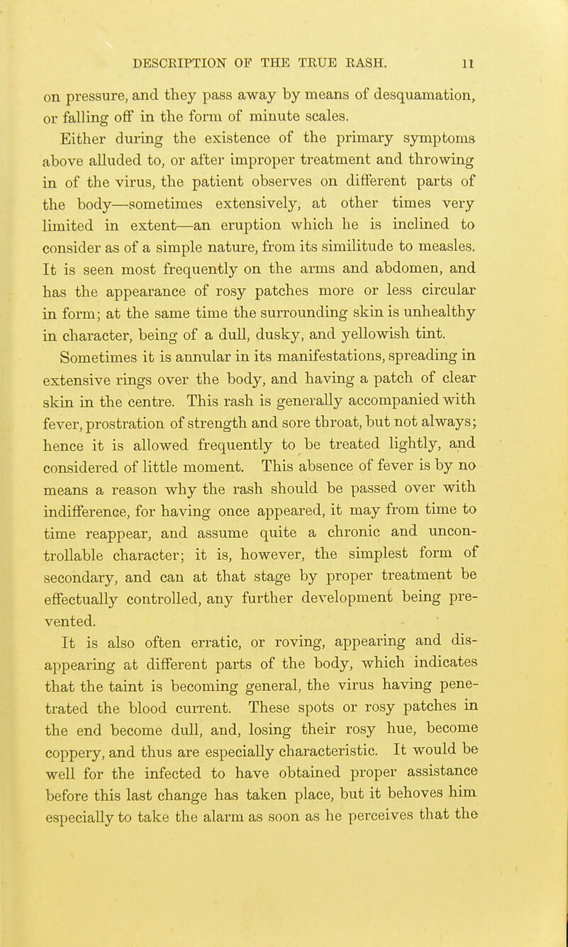DESCEIPTION OF THE TRUE RASH. U on pi-essure, and they pass away by means of desquamation, or falling off in the form of minute scales. Either during the existence of the primary symptoms above alluded to, or after improper treatment and throwing in of the virus, the patient obsei'ves on different parts of the body—sometimes extensively, at other times very limited in extent—an eruption which he is inclined to consider as of a simple nature, from its similitude to measles. It is seen most frequently on the arms and abdomen, and has the appearance of rosy patches more or less circular in form; at the same time the surrounding skin is unhealthy in character, being of a dull, dusky, and j^ellowish tint. Sometimes it is annular in its manifestations, spreading in extensive rings over the body, and having a patch of clear skin in the centre. This rash is generally accompanied with fever, prostration of strength and sore throat, but not always; hence it is allowed frequently to be treated lightly, and considered of little moment. This absence of fever is by no means a reason why the rash should be passed over with indifference, for having once appeared, it may from time to time reappear, and assume quite a chronic and uncon- trollable character; it is, however, the simplest form of secondary, and can at that stage by proper treatment be effectually controlled, any further development being pre- vented. It is also often erratic, or roving, appearing and dis- t different parts of the body, which indicates that the taint is becoming general, the virus having pene- trated the blood current. These spots or rosy patches in the end become dull, and, losing their rosy hue, become coppery, and thus are especially characteristic. It would be well for the infected to have obtained proper assistance before this last change has taken place, but it behoves him especially to take the alarm as soon as he perceives that the