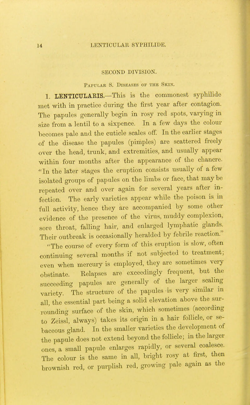 SECOND DIVISION. Papular S. Diseases of the Skin. 1. LENTICULARIS.—This is the commonest syphilide met with in practice during the first year after contagion. The papules generally begin in rosy red spots, varying in size from a lentil to a sixpence. In a few days the colour becomes pale and the cuticle scales off. In the earlier stages of the disease the papules (pimples) are scattered freely over the head, trunk, and extremities, and usually appear within four months after the appearance of the chancre. In the later stages the eruption consists usually of a few isolated groups of papules on the limbs or face, that maybe repeated over and over again for several years after in- fection. The early varieties appear while the poison is in full activity, hence they are accompanied by some other evidence of the presence of the virus, muddy complexion, sore throat, falling hair, and enlarged lymphatic glands. Their outbreak is occasionally heralded by febrile reaction. The course of every form of this eruption is slow, often continuing several months if not subjected to treatment; even when mercury is employed, they are sometimes very obstinate. Relapses are exceedingly frequent, but the succeeding papules are generally of the larger scaling variety. The structure of the papules is very simHar in all, the essential part being a solid elevation above the sur- rounding surface of the skin, which sometimes (according to Zeissl always) takes its origin in a hair follicle, or se- baceous gland. In the smaller varieties the development of the papule does not extend beyond the foUicle; in the larger ones, a small papule enlarges rapidly, or several coalesce. The colour is the same in aU, bright rosy at first, then brownish red, or purplish red, growing pale again as the