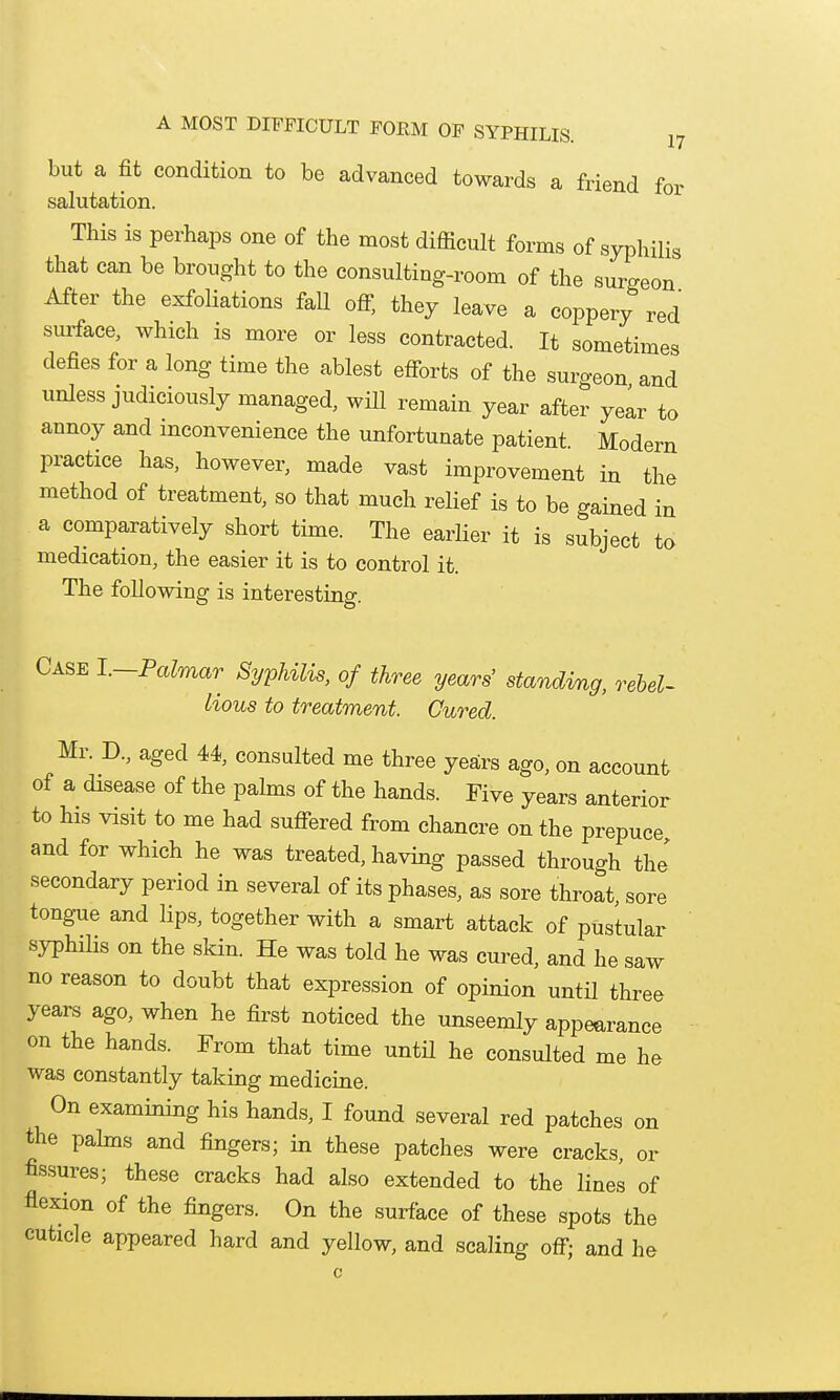 but a fit condition to be advanced towards a friend for salutation. This is perhaps one of the most difficult forms of sypliiHs that can be brought to the consulting-room of the surgeon After the exfoUations fall ofi; they leave a coppery red surface, which is more or less contracted. It sometimes defies for a long time the ablest efforts of the surgeon and unless judiciously managed, will remain year after yelr to annoy and inconvenience the unfortunate patient. Modern practice has, however, made vast improvement in the method of treatment, so that much relief is to be gained in a comparatively short time. The earlier it is subject to medication, the easier it is to control it. The following is interesting. Case 1.—Palmar Syphilis, of three years' standing, rebel- lious to treatment. Cured. Mr. D., aged 44, consulted me three years ago, on account of a disease of the palms of the hands. Five years anterior to his visit to me had suffered from chancre on the prepuce and for which he was treated, having passed through the' secondary period in several of its phases, as sore throat, sore tongue and lips, together with a smart attack of pustular syphilis on the skin. He was told he was cured, and he saw no reason to doubt that expression of opinion until three years ago, when he first noticed the unseemly appearance on the hands. From that time untH he consulted me he was constantly taking medicine. On examining his hands, I found several red patches on the pahns and fingers; in these patches were cracks, or fissures; these cracks had also extended to the lines of flexion of the fingers. On the surface of these spots the cuticle appeared hard and yellow, and scaling off; and he