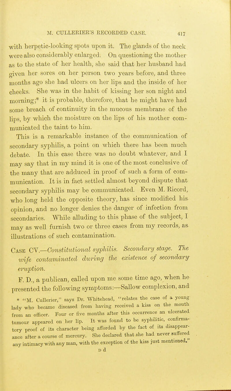 M. OULLEEIER'S RECORDED CASE. with lierpetic-looking spots upon it. The glands of the neck were also considerabty enlarged. On questioning the mother as to the state of her health, she said that her husband had given her sores on her person two years before, and three months ago she had ulcers on her lips and the inside of her cheeks. She was in the habit of kissing her son night and morning;* it is probable, therefore, that he might have had some breach of continuity in the mucous membrane of the lips, by which the moisture on the lips of his mother com- municated the taint to him. This is a remarkable instance of the communication of secondary syphilis, a point on which there has been much debate. In this case there was no doubt whatever, and I may say that in my mind it is one of the most conclusive of the many that are adduced in proof of such a form of com- munication. It is in fact settled almost beyond dispute that secondary syphilis may be communicated. Even M. Ricord, who long held the opposite theory, has since modified his opinion, and no longer denies the danger of infection from secondaries. While alluding to this phase of the subject, I may as well furnish two or three cases from my records, as. illustrations of such contamination. Case CY—Constitutional syphilis. Secondary stage. The tvife contaminated during the existence of secondary erujption. F. D., a publican, called upon me some time ago, when he presented the following symptoms:—SaUow complexion, and * M. CuUerier, says Dr. Whitehead, relates the case of a young lady who became diseased from having received a kiss on the mouth from an officer. Four or five months after this occurrence an ulcerated tumour appeared on her lip. It was found to be syphilitic, confirma- tory proof of its character being afforded by the fact of its disappear- ance after a course of mercury. She declared that she had never suffered any intimacy with any man, with the exception of the kiss just mentioned. Dd