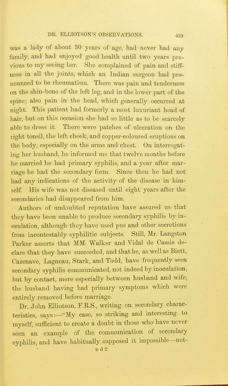 DR. ELLIOTSON'S OBSERVATIONS. was a lady of about 30 years of age, had never had any family, and had enjoyed good health until two years pre- vious to my seeing her. She complained of pain and stiff- ness in all the joints, which an Indian surgeon had pro- nounced to be rheumatism. There was pain and tenderness on the shin-bone of the left leg, and in the lower part of the spine; also pain in the head, which generally occurred at night. This patient had formerly a most luxuriant head of hau-, but on this occasion she had so little as to be scarcely able to dress it. There were patches of ulceration on the right tonsU, the left cheek, and copper-coloured eruptions on the body, especially on the arms and chest. On interrogat- ins: her husband, he informed me that twelve months before he married he had primary syphilis, and a year after mar- riage he had the secondary form. Since then he had not had any indications of the activity of the disease in him- self. His wife was not diseased untU eight years after the secondaries had disappeared from him. Authors of undoubted reputation have assured us that they have been unable to produce secondary syphilis by in- oculation, although they have used pus and other secretions from incontestably syphilitic subjects. Still, Mr. Langston Parker asserts that MM. Walker and Vidal de Cassis de- clare that they have succeeded, and that he, as well as Biett, Cazenave, Lagneau, Stark, and Todd, have frequently seen secondary syphilis communicated, not indeed by inoculation, but by contact, more especially between husband and wife, the husband having had primary symptoms which were entirely removed before marriage. Dr. John EUiotson, F.R.S., writing on secondary charac- teristics, says:—My case, so striking and interesting to myself, sufficient to create a doubt in those who have never seen an example of the communication of secondary syphilis, and have habitually supposed it impossible—not- Dd2 r