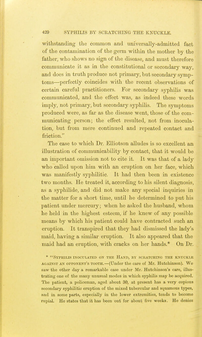 Avitlistanding the common and universally-admitted fact of the contamination of the gei*m within the mother by the father, who shows no sign of the disease, and must therefore communicate it as in the constitutional or secondary way, and does in truth produce not primary, but secondary symp- toms—perfectly coincides with the recent observations of certain careful practitioners. For secondary syphilis was communicated, and the effect was, as indeed these words imply, not primary, but secondary syphilis. The symptoms produced were, as far as the disease went, those of the com- municating person; the effect resulted, not from inocula- tion, but from mere continued and repeated contact and friction. The case to which Dr. Elliotson alludes is so excellent an illustration of communicability by contact, that it would be an important omission not to cite it. It was that of a lady who called upon him with an eruption on her face, which was manifestly syphilitic. It had then been in existence two months. He treated it, according to his silent diagnosis, as a sj^phUide, and did not make any special inquiries in the matter for a short time, until he determined to put his j)atient under mercury; when he asked the husband, whom he held in the highest esteem, if he knew of any possible means by which his patient could have contracted such an eruption. It transpired that they had dismissed the lady's maid, having a similar eruption. It also appeared that the maid had an eruption, with cracks on her hands.* On Dr. * Syphilis inoculated on the Hand, by scratching the knuckle AGAINST AN OPPONENT'S TOOTH.—(Under the care of Mr. Hutchinson). We saw the other day a remarkable case under Mr. Hutchinson's care, illus- trating one of the many unusual modes in wliicli syphilis may be acquired. The patient, a policeman, aged about 30, at present has a very copious secondary syphilitic eruj)tion of the mixed tubercular and squamous types, and in some parts, especially in the lower extremities, tends to become rupial. He states that it has been out for about five weeks. He denies