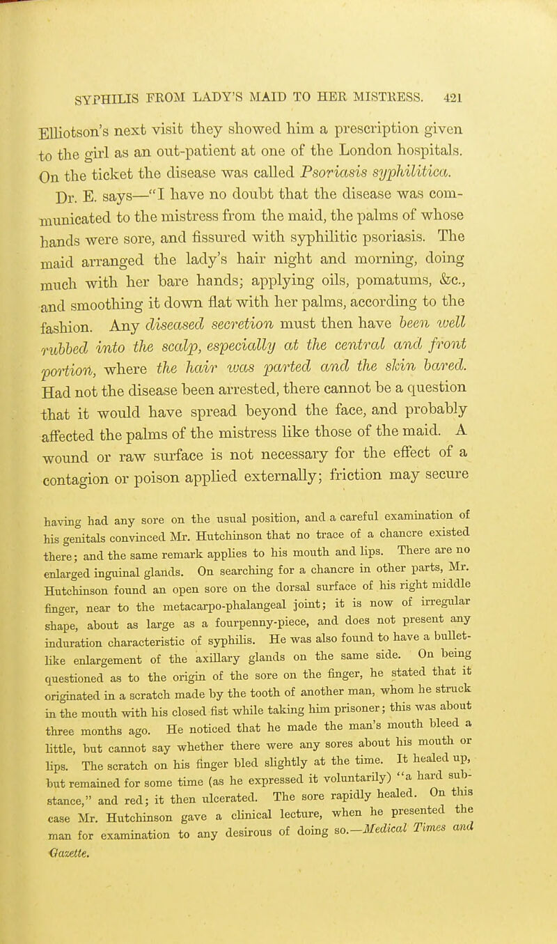 Elliotson's next visit they showed him a prescription given to the girl as an out-patient at one of the London hospitals. On the ticket the disease was called Psoriasis syphilitica. Dr. E. says—I have no doubt that the disease was com- municated to the mistress from the maid, the palms of whose hands were sore, and fissured with syphilitic psoriasis. The maid arranged the lady's hair night and morning, doing much with her bare hands; applying oils, pomatums, &c., and smoothing it down flat with her palms, according to the fashion. Any diseased secretion must then have been luell ruhhed into the scalp, especially at the central and front poHion, where the hair was parted and the shin bared. Had not the disease been arrested, there cannot be a question that it would have spread beyond the face, and probably aff'ected the palms of the mistress like those of the maid. A wound or raw surface is not necessary for the effect of a contagion or poison applied externally; friction may secure having had any sore on the usual position, and a careful examination of his genitals convinced IVIr. Hutchinson that no trace of a chancre existed there; and the same remark applies to his mouth and lips. There are no enlarged inguinal glands. On searching for a chancre in other parts, Mr. Hutchinson found an open sore on the dorsal surface of his right middle finger, near to the metacarpo-phalangeal joint; it is now of irregular shape, about as large as a fourpenny-piece, and does not present any induration characteristic of syphHis. He was also found to have a bullet- like enlargement of the axiUary glands on the same side. On bemg questioned as to the origin of the sore on the finger, he stated that it originated in a scratch made by the tooth of another man, whom he struck in the moiith with his closed fist while taking him prisoner; this was about three months ago. He noticed that he made the man's mouth bleed a little, but cannot say whether there were any sores about his mouth or lips. The scratch on his finger bled sUghtly at the time. It healed up, but remained for some time (as he expressed it voluntarUy) a hard sub- stance, and red; it then ulcerated. The sore rapidly healed. On this case Mr. Hutchinson gave a cUnical lecture, when he presented the man for examination to any desirous of doing so.-Medical Times and Gazette.