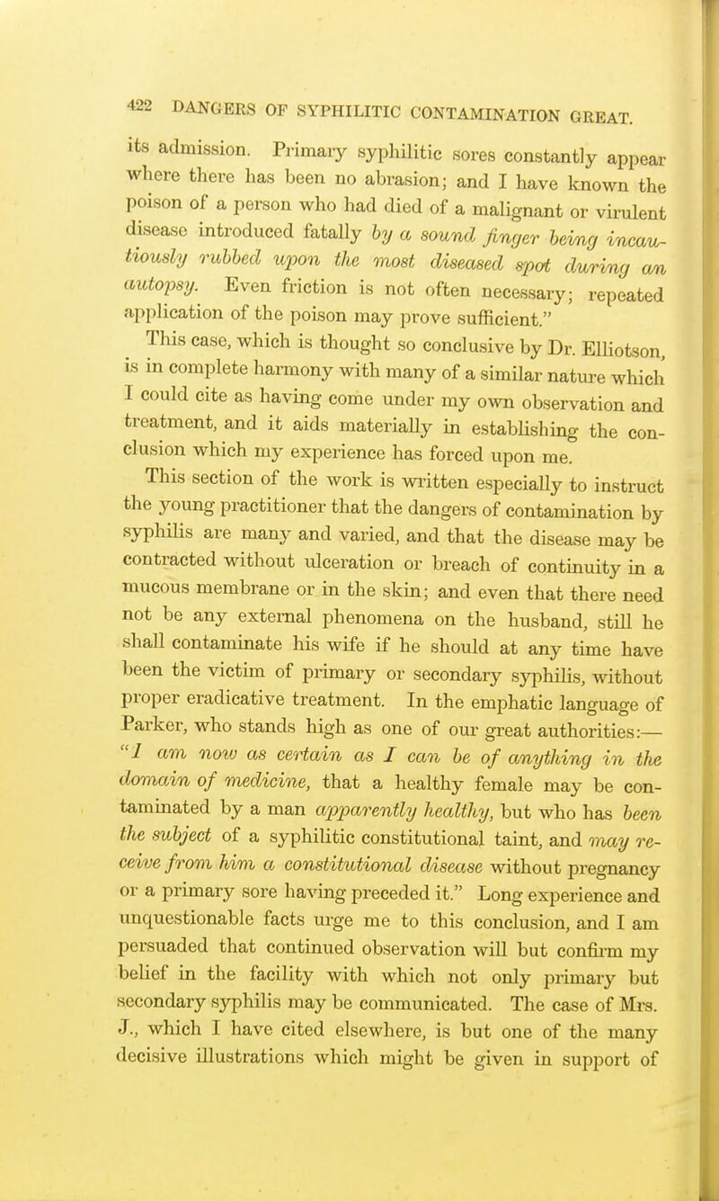 its admission. Primary syphilitic sores constantly appear where there has been no abrasion; and I have known the poison of a person who had died of a malignant or virulent disease introduced fatally hy a sound finger heimg incau- tiously ruhhed U2oon the most diseased spat during an autopsy. Even friction is not often necessary; repeated application of the poison may prove sufficient. This case, which is thought so conclusive by Dr. ElHotson, is in complete harmony with many of a similar nature which I could cite as having come under my own observation and treatment, and it aids materiaUy in estabhshing the con- clusion which my experience has forced upon me. This section of the work is wiitten especially to instruct the young practitioner that the dangers of contamination by syphUis are many and varied, and that the disease may be contracted without ulceration or breach of continuity in a mucous membrane or in the skin; and even that there need not be any external phenomena on the husband, still he shall contaminate his wife if he should at any time have been the victim of primary or secondary syphilis, without proper eradieative treatment. In the emphatic language of Parker, who stands high as one of our gi-eat authorities:— I am now as certain as I can be of anything in the doviain of medicine, that a healthy female may be con- taminated by a man apparently healthy, but who has been the subject of a syphilitic constitutional taint, and onay re- ceive fi ^om him a constitutional disease without pregnancy or a primary sore having preceded it. Long experience and unquestionable facts urge me to this conclusion, and I am persuaded that continued observation will but confii-m my belief in the facility with which not only primary but secondary syphilis may be communicated. The case of Mrs. J., which I have cited elsewhere, is but one of the many decisive illustrations which might be given in support of