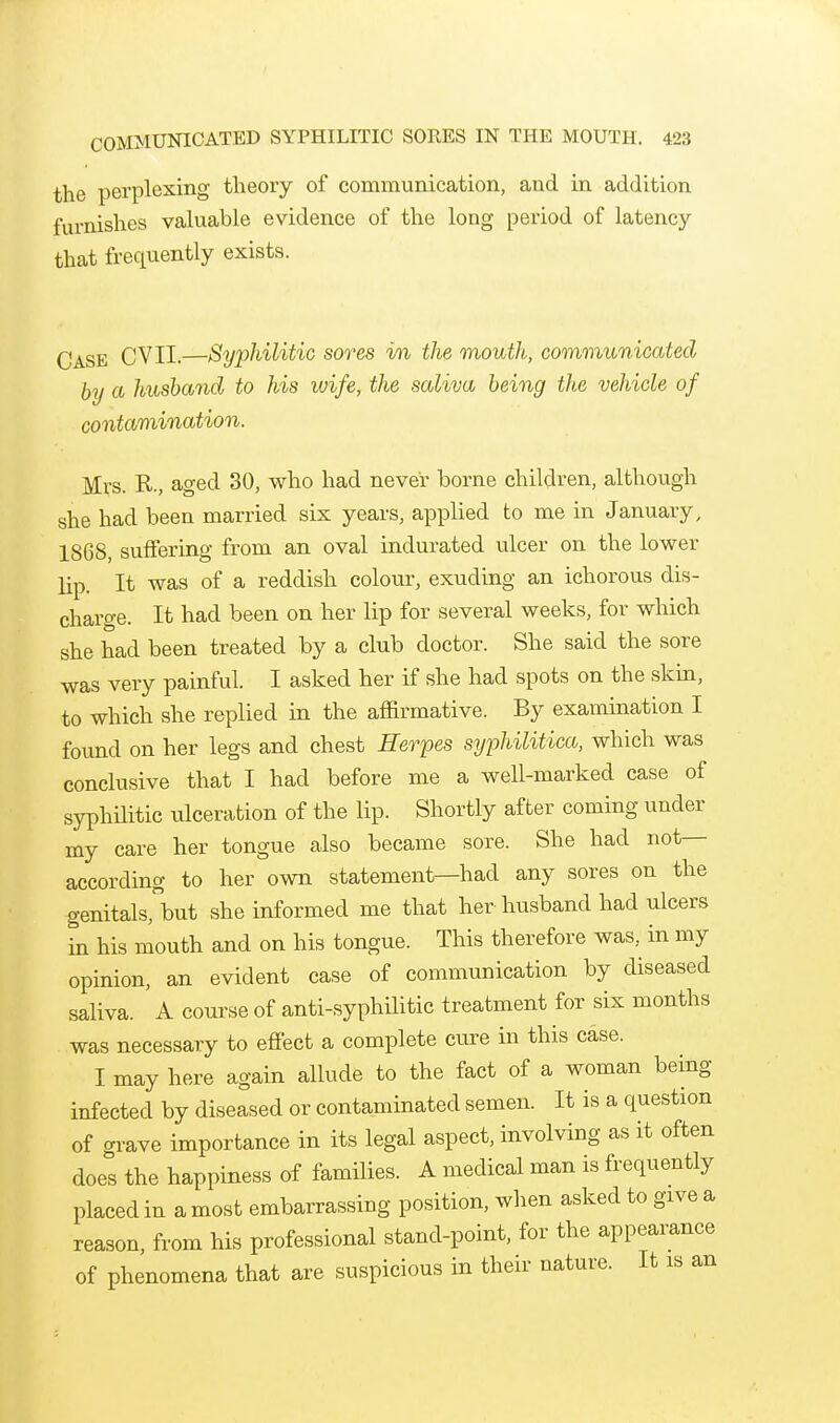 the perplexing theory of communication, and in addition furnishes valuable evidence of the long period of latency that frequently exists. Case CVII.—Syphilitic sores in the mouth, communicated by a husband to his wife, the saliva being the vehicle of contamination. Mrs. R., aged 30, who had never borne children, although she had been married six years, applied to me in January, 1868, suffering from an oval indurated ulcer on the lower lip. It was of a reddish colour, exuding an ichorous dis- charge. It had been on her lip for several weeks, for which she had been treated by a club doctor. She said the sore was very painful. I asked her if she had spots on the skin, to which she replied in the affirmative. By examination I found on her legs and chest Herpes syphilitica, which was conclusive that I had before me a well-marked case of syphditic ulceration of the lip. Shortly after coming under my care her tongue also became sore. She had not- according to her own statement—had any sores on the genitals,but she informed me that her husband had ulcers in his mouth and on his tongue. This therefore was, in my opinion, an evident case of communication by diseased saliva. A coui^se of anti-syphilitic treatment for six months was necessary to effect a complete cure in this case. I may here again allude to the fact of a woman being infected by diseased or contaminated semen. It is a question of crrave importance in its legal aspect, involving as it often does the happiness of families. A medical man is frequently placed in a most embarrassing position, when asked to give a reason, from his professional stand-point, for the appearance of phenomena that are suspicious in their nature. It is an