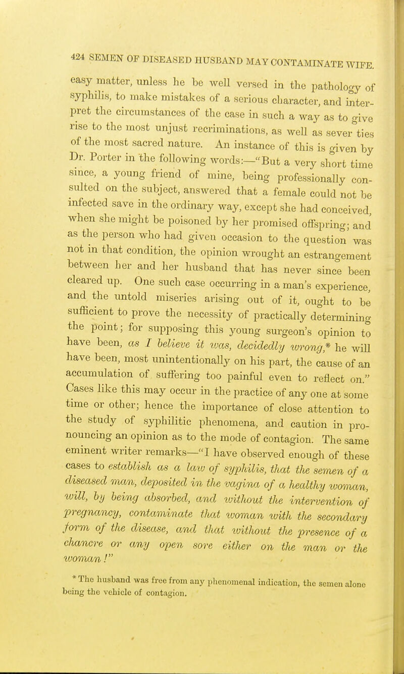 easy matter, unless lie be well versed in the pathology of syphilis, to make mistakes of a serious character, and inter- pret the circumstances of the case in such a way as to give rise to the most unjust recriminations, as well as severities of the most sacred nature. An instance of this is given by Dr. Porter in the following words:-But a very short time smce, a young friend of mine, being professionaUy con- sulted on the subject, answered that a female could not be infected save in the ordinary way, except she had conceived when she might be poisoned by her promised offspring; and as the person who had given occasion to tlie question was not in that condition, the opinion wrought an estrangement between her and her husband that has never since been cleared up. One such case occurring in a man's experience, and the untold miseries arising out of it, ought to be sufficient to prove the necessity of practically determining the point; for supposing this young surgeon's opinion to have been, as I believe it luas, decidedly torong* he wiU have been, most unintentionally on his part, the cause of an accumulation of suffering too painful even to reflect on. Cases like this may occur in tlie practice of any one at some time or other; hence the importance of close attention to the study of syphilitic phenomena, and caution in pro- nouncing an opinion as to the mode of contagion. The same eminent writer remarks—I have observed enough of these cases to establish as a laiu of syphilis, that the semen of a diseased man, deposited in the vagina of a healthy looman, tuill, by being absorbed, and tvithout the intervention of p)regnancy, contaminate that tooman tuith the secondary form of the disease, and that xoithout the presence of a chancre or any open sore either on the man or the tvoman! * The husband was free from any phenomenal indication, the semen alone being the vehicle of contagion.