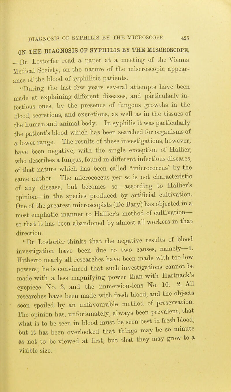 ON THE DIAGNOSIS OF SYPHILIS BY THE MISCROSCOPE. j)^. Lostorfer read a paper at a meeting of the Vienna Medical Society, on tlie natvxre of the miscroscopic appear- ance of the blood of syphilitic patients. During the last few years several attempts have been made at explaining different diseases, and particularly in- fectious ones, by the presence of fungous growths in the blood, secretions, and excretions, as well as in the tissues of the human and animal body. In syphilis it was particularly the patient's blood which has been searched for organisms of a lower range. The results of these investigations, however, have been negative, with the single exception of Hallier, who describes a fungus, found in different infectious diseases, of that nature which has been called micrococcus by the same author. The micrococcus per se is not characteristic of any disease, but becomes so—according to Hallier's opinion—in the species produced by artificial cultivation. One of the greatest microscopists (De Bary) has objected in a most emphatic manner to Hallier's method of cultivation— so that it has been abandoned by almost all workers in that dhection. Dr. Lostorfer thinks that the negative results of blood investigation have been due to two causes, namely—1- Hitherto nearly all researches have been made with too low powers; he is convinced that such investigations cannot be made with a less magnifying power than with Hartnack's eyepiece No. 3, and the immersion-lens No. 10. 2.^ All researches have been made with fresh blood, and the objects soon spoUed by an unfavourable method of preservation. The opinion has, unfortunately, always been prevalent, that what is to be seen in blood must be seen best in fresh blood, but it has been overlooked that things may be so mmute as not to be viewed at first, but that they may grow to a visible size.