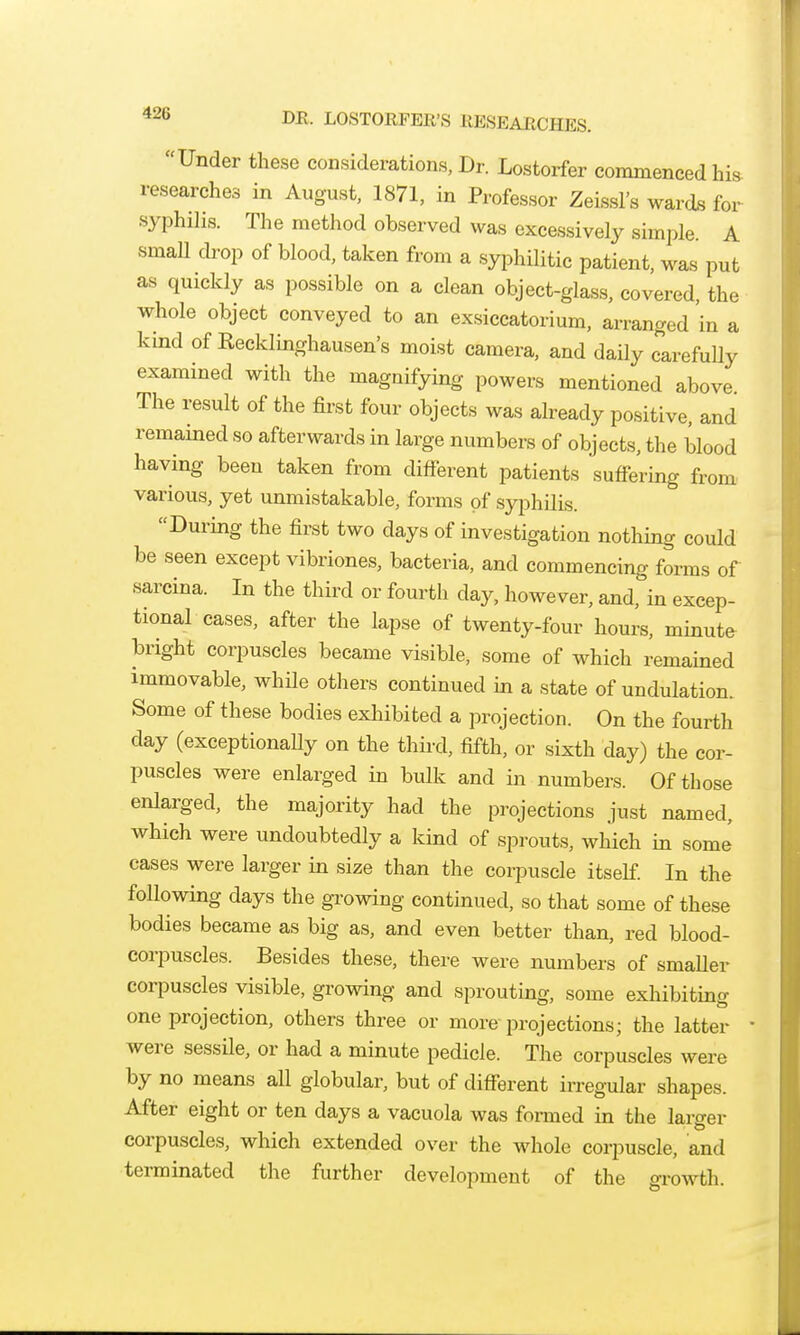 *26 DE. LOSTOKFER'S RESEARCHES. Under these considerations, Dr. Lostorfer commenced his researches in August, 1871, in Professor Zeissl's wards for syphilis. The method observed was excessively simple A smaU drop of blood, taken from a syphilitic patient, was put as quickly as possible on a clean object-glass, covered, the whole object conveyed to an exsiccator!urn, arranged in a kind of Recklinghausen's moist camera, and daily carefully examined with the magnifying powers mentioned above. The result of the first four objects was already positive, and remained so afterwards in large numbers of objects, the blood having been taken from different patients suffering from various, yet unmistakable, forms of syphilis. During the first two days of investigation nothing could be seen except vibriones, bacteria, and commencing forms of sarcina. In the third or fourth day, however, and, in excep- tional cases, after the lapse of twenty-four hours, minute bright corpuscles became visible, some of which remained immovable, while others continued in a state of undulation. Some of these bodies exhibited a projection. On the fourth day (exceptionaUy on the third, fifth, or sixth day) the cor- puscles were enlarged in bulk and in numbers. Of those enlarged, the majority had the projections just named, which were undoubtedly a kind of sprouts, which in some cases were larger in size than the corpuscle itseE In the following days the growing continued, so that some of these bodies became as big as, and even better than, red blood- corpuscles. Besides these, there were numbers of smaller corpuscles visible, growing and sprouting, some exhibiting one projection, others three or more projections; the latter were sessile, or had a minute pedicle. The corpuscles were by no means all globular, but of different irregular shapes. After eight or ten days a vacuola was fonned in the larger corpuscles, which extended over the whole corpuscle, and terminated the further development of the growth.