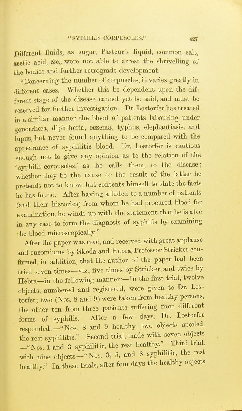 SYPHILIS COEPUSCLES. Diflferent fluids, as sugar, Pasteur's liquid, common salt, acetic acid, &c., were not able to arrest the shrivelling of the bodies and further retrograde development.  Concerning the number of corpuscles, it varies greatly in different cases. Whether this be dependent upon the dif- ferent stage of the disease cannot yet be said, and must be reserved for further investigation. Dr. Lostorfer has treated in a similar manner the blood of patients labouring under o-onorrhcBa, diphtheria, eczema, typhus, elephantiasis, and lupus, but never found anything to be compared with the appearance of syphilitic blood. Dr. Lostorfer is cautious enough not to give any opinion as to the relation of the 'syphilis-corpuscles,' as he calls them, to the disease; whether they be the cause or the result of the latter he pretends not to know, but contents himself to state the facts he has found. After having alluded to a number of patients (and their histories) from whom he had procured blood for examination, he winds up with the statement that he is able in any case to form the diagnosis of syphilis by examining the blood microscopically. After the paper was read, and received with great applause and encomiums by Skoda and Hebra, Professor Strieker con- fomed, in addition, that the author of the paper had been tried seven times—viz., five times by Strieker, and twice by Hebra—in the following manner:—In the first trial, twelve objects, numbered and registered, were given to Dr. Los- torfer; two (Nos. 8 and 9) were taken from healthy persons, the other ten from three patients suffering from different forms of syphiHs. After a few days. Dr. Lostorfer responded:-Nos. 8 and 9 healthy, two objects spoiled, the rest syphilitic. Second trial, made with seven objects -«Nos. 1 and 3 syphilitic, the rest healthy. Third trial, with nine objects-Nos. 3, 5, and 8 syphHitic, the rest healthy. In these trials, after four days the healthy objects