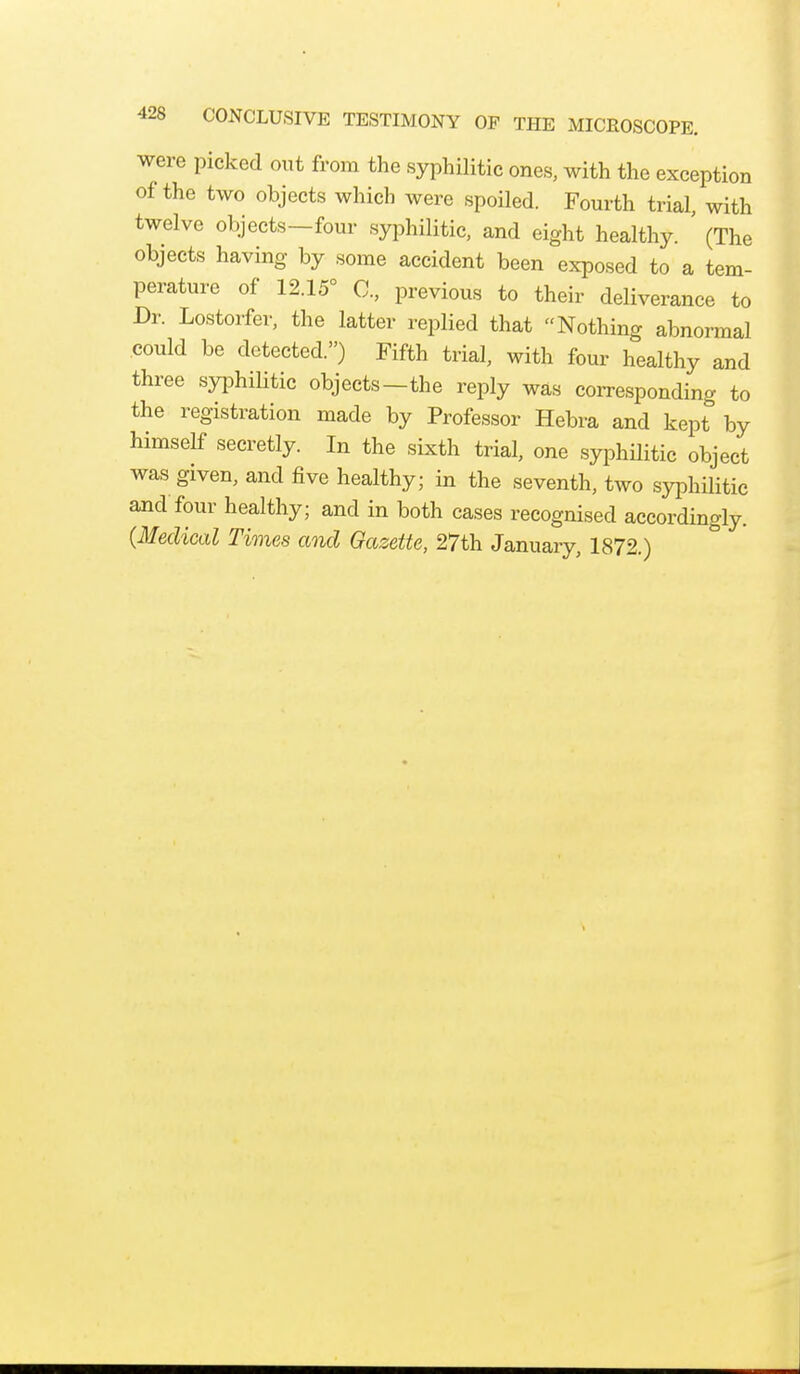 were picked out from the syphilitic ones, with the exception of the two objects which were spoiled. Fourth trial, with twelve objects—four syphilitic, and eight healthy. ' (The objects having by some accident been exposed to a tem- perature of 12.15° C, previous to their deliverance to Dr. Lostorfer, the latter replied that Nothing abnormal could be detected.) Fifth trial, with four healthy and three syphilitic objects—the reply was corresponding to the registration made by Professor Hebra and kept by himself secretly. In the sixth trial, one syphilitic object was given, and five healthy; in the seventh, two syphilitic and four healthy; and in both cases recognised accordingly. (Medical Times and Gazette, 27th January, 1872.)