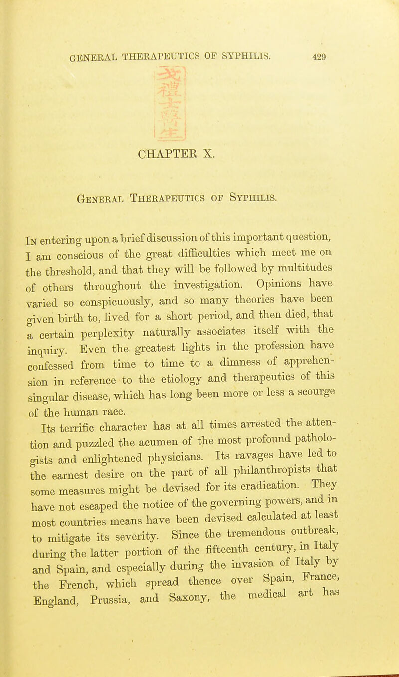 CHAPTER X. General Therapeutics of Syphilis. In entering upon a brief discussion of this important question, I am conscious of the great difficulties which meet me on the threshold, and that they will be followed by multitudes of others throughout the investigation. Opinions have varied so conspicuously, and so many theories have been given birth to, lived for a short period, and then died, that a certain perplexity naturally associates itself with the inquiry. Even the greatest lights in the profession have confessed from time to time to a dimness of apprehen- sion in reference to the etiology and therapeutics of this singular disease, which has long been more or less a scourge of the human race. Its terrific character has at all times arrested the atten- tion and puzzled the acumen of the most profound patholo- oists and enlightened physicians. Its ravages have led to the earnest desire on the part of aU philanthropists that some measures might be devised for its eradication. They have not escaped the notice of the governing powers, and m most countries means have been devised calculated at least to mdtigate its severity. Since the tremendous outbreak, during the latter portion of the fifteenth century, m Italy and Spain, and especially during the invasion of Italy by the French, which spread thence over Spam, France, England, Prussia, and Saxony, the medical art has