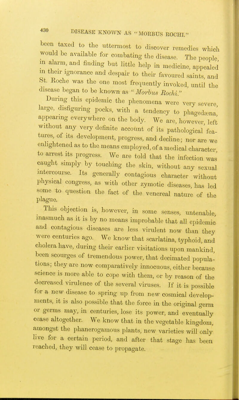 been taxed to the uttermost to discover remedies which would be available for combating the disease. The people m alarm, and finding but little help in medicine, appealed m their Ignorance and despair to theii- favoured saints, and bt. Roche was the one most frequently invoked, until the disease began to be known as Morbus Rochi. During this epidemic the phenomena were very severe large, disfiguring pocks, with a tendency to phaged«.na' appearing everywhere on the body. We are, however left without any very definite account of its pathological'fea- tures, of Its development, progress, and decline; nor are we enlightened as to the means employed, of a medical character to arrest its progress. We are told that the infection was' caught simply by touching the skin, without any sexual mtercourse. Its generally contagious character without physical congress, as with other zymotic diseases, has led some to question the fact of the venereal nature of the plague. This objection is, however, in some senses, untenable, inasmuch as it is by no means improbable that aU epidemic and contagious diseases are less virulent now than they were centuries ago. We know that scarlatina, typhoid and cholera have, during their earlier visitations upon mankind been scourges of tremendous power, that decimated popula- tions; they are now comparatively innocuous, either because science is more able to cope with them, or by reason of the decreased virulence of the several viruses. If it is possible for a new disease to spring up from new cosmical develop- ments, it is also possible that the force in the original genn or germs may, in centuries, lose its power, and eventually cease altogether. We Icnow that in the vegetable kingdom, amongst the phanerogamous plants, new varieties will only live for a certain period, and after that stage has been reached, they will cease to propagate.