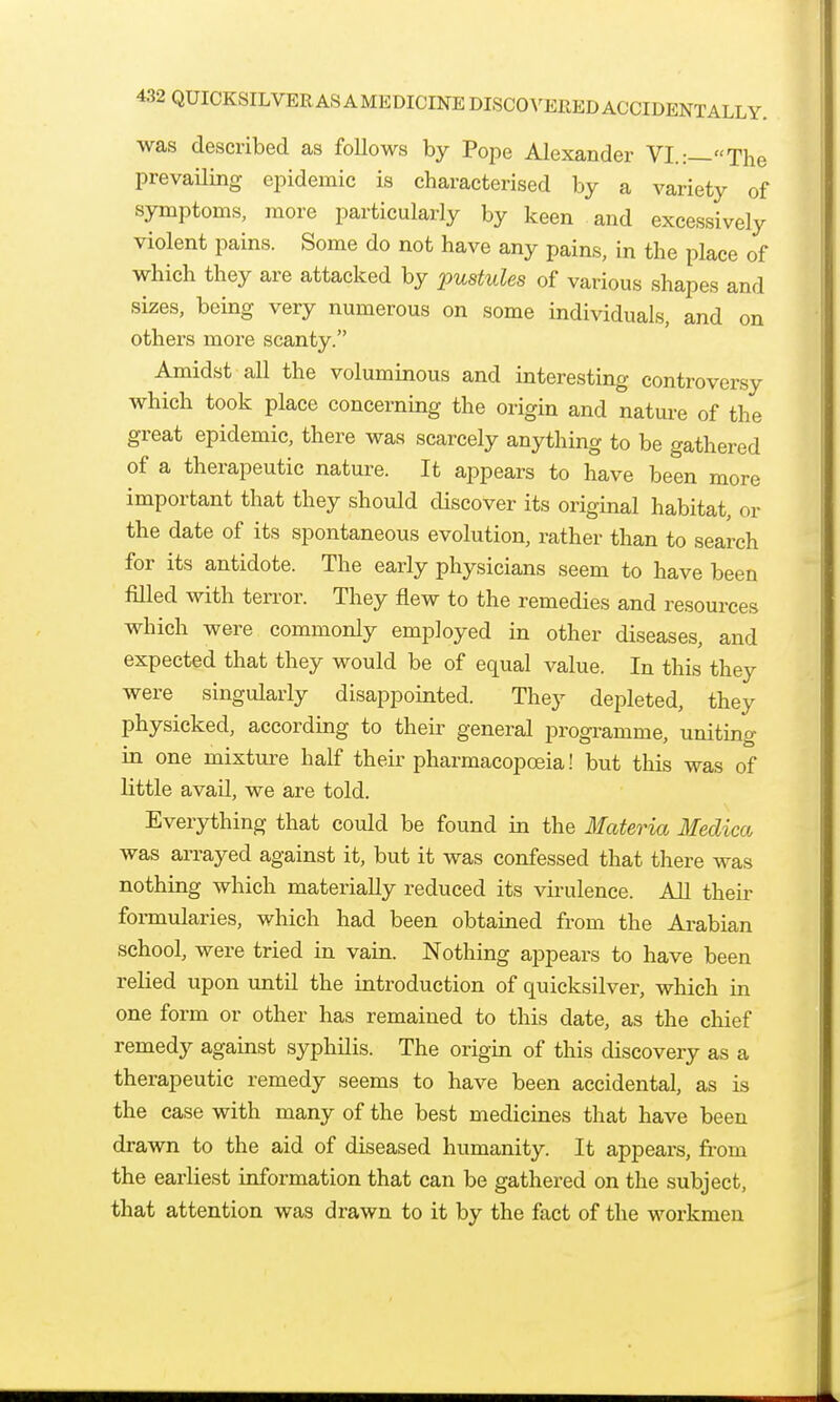 was described as follows by Pope Alexander VI.:—The prevaUing epidemic is characterised by a variety of symptoms, more particularly by keen and excessively violent pains. Some do not have any pains, in the place of which they are attacked by jpustules of various shapes and sizes, being very numerous on some individuals, and on others more scanty. Amidst all the voluminous and interesting controversy which took place concerning the origin and nature of the great epidemic, there was scarcely anything to be gathered of a therapeutic nature. It appears to have been more important that they should discover its original habitat, or the date of its spontaneous evolution, rather than to search for its antidote. The early physicians seem to have been filled with terror. They flew to the remedies and resources which were commonly employed in other diseases, and expected that they would be of equal value. In this they were singularly disappointed. They depleted, they physicked, according to their general programme, uniting in one mixture half their pharmacopoeia! but this was of little avail, we are told. Everything that could be found in the Materia Medica was arrayed against it, but it was confessed that there was nothing which materially reduced its virulence. All their formularies, which had been obtained from the Ai-abian school, were tried in vain. Nothing appears to have been relied upon until the introduction of quicksilver, which in one form or other has remained to this date, as the chief remedy against syphilis. The origin of this discovery as a therapeutic remedy seems to have been accidental, as is the case with many of the best medicines that have been drawn to the aid of diseased humanity. It appears, fi-om the earliest information that can be gathered on the subject, that attention was drawn to it by the fact of the workmen