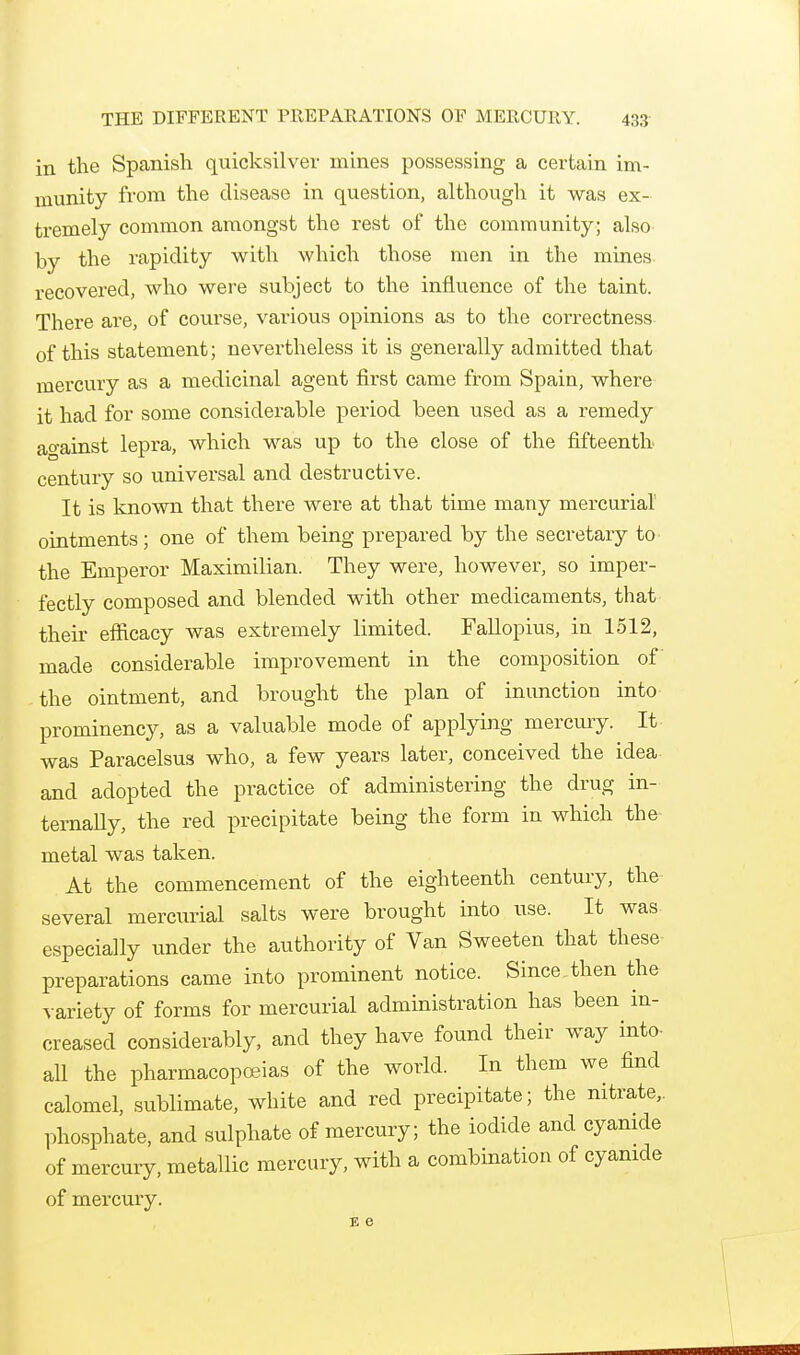 in the Spanish quicksilver mines possessing a certain im- munity from the disease in question, although it was ex- tremely common amongst the rest of the community; also by the rapidity with which those men in the mines recovered, who were subject to the influence of the taint. There are, of course, various opinions as to the correctness- of this statement; nevertheless it is generally admitted that mercury as a medicinal agent first came from Spain, where it had for some considerable period been used as a remedy ao-ainst lepra, which was up to the close of the fifteenth century so universal and destructive. It is known that there were at that time many mercurial ointments; one of them being prepared by the secretary to the Emperor Maximilian. They were, however, so imper- fectly composed and blended with other medicaments, that their efficacy was extremely limited. Fallopius, in 1512, made considerable improvement in the composition of the ointment, and brought the plan of inunction into prominency, as a valuable mode of applying mercury. It was Paracelsus who, a few years later, conceived the idea and adopted the practice of administering the drug in- ternally, the red precipitate being the form in which the- metal was taken. At the commencement of the eighteenth century, the several mercurial salts were brought into use. It was especially under the authority of Van Sweeten that these- preparations came into prominent notice. Since,then the %-ariety of forms for mercurial administration has been in- creased considerably, and they have found their way into- all the pharmacopoeias of the world. In them we find calomel, sublimate, white and red precipitate; the nitrate,, phosphate, and sulphate of mercury; the iodide and cyanide of mercury, metallic mercury, with a combination of cyamde of mercury.
