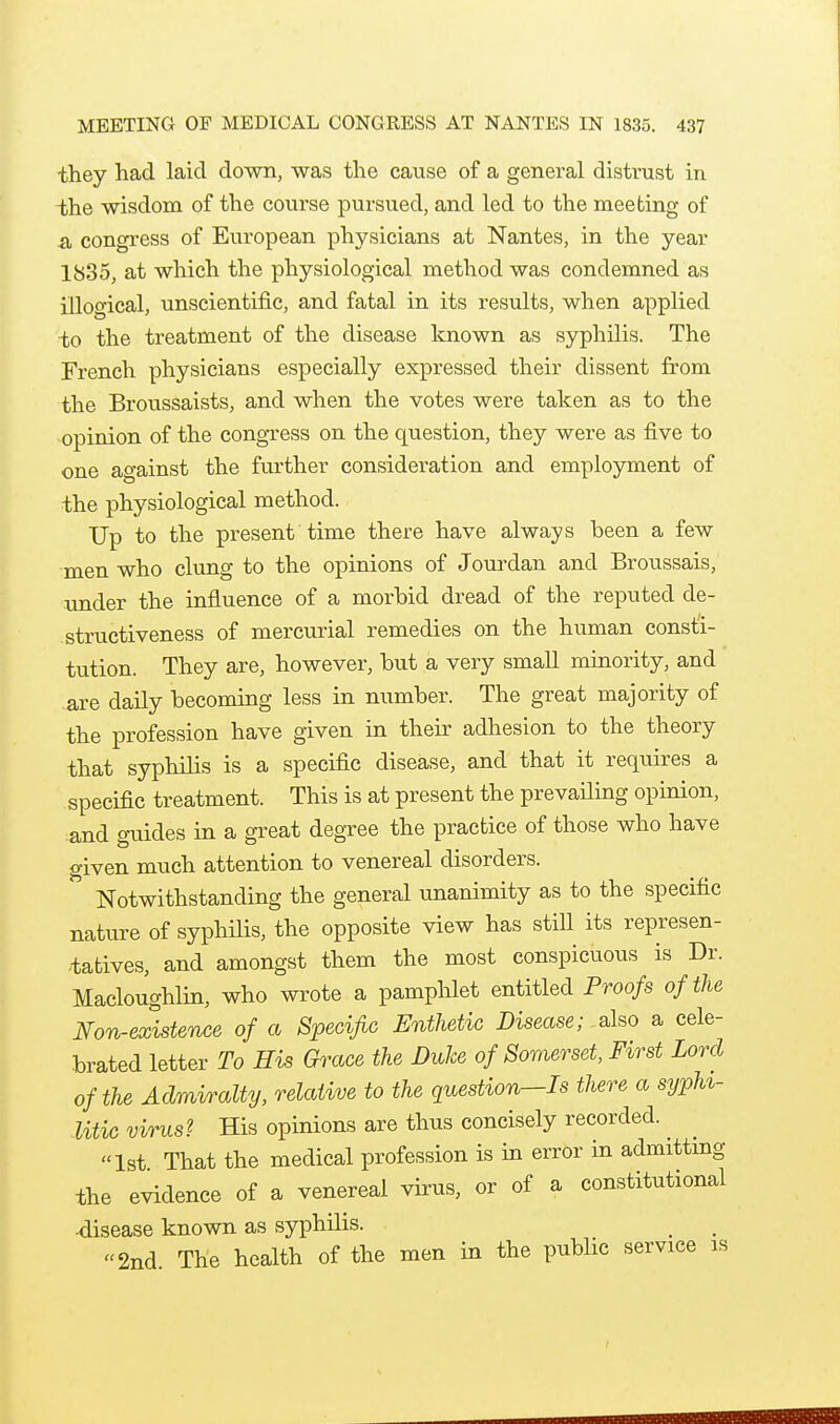 they had laid down, was the cause of a general distrust in the wisdom of the course pursued, and led to the meeting of a congress of European physicians at Nantes, in the year 1835, at which the physiological method was condemned as illogical, unscientific, and fatal in its results, when applied to the treatment of the disease known as syphilis. The French physicians especially expressed their dissent from the Broussaists, and when the votes were taken as to the opinion of the congress on the question, they were as five to one against the further consideration and employment of the physiological method. Up to the present time there have always been a few men who clung to the opinions of Jourdan and Broussais, under the influence of a morbid dread of the reputed de- structiveness of mercurial remedies on the human consti- tution. They are, however, but a very small minority, and .are daily becoming less in number. The great majority of the profession have given in their adhesion to the theory that syphilis is a specific disease, and that it requires a specific treatment. This is at present the prevailing opinion, and guides in a great degree the practice of those who have given much attention to venereal disorders. Notwithstanding the general unanimity as to the specific nature of syphilis, the opposite view has stiU its represen- tatives, and amongst them the most conspicuous is Dr. Macloughlin, who wrote a pamphlet entitled Proofs of the Non-existence of a Specific Enthetic Disease; also a cele- brated letter To His Grace the Duke of Somerset, First Lord of the Admiralty, relative to the question—Is there a sypU- litic virus? His opinions are thus concisely recorded. ^ 1st That the medical profession is in error in admittmg the evidence of a venereal virus, or of a constitutional •disease known as syphilis. 2nd. The health of the men in the public service is