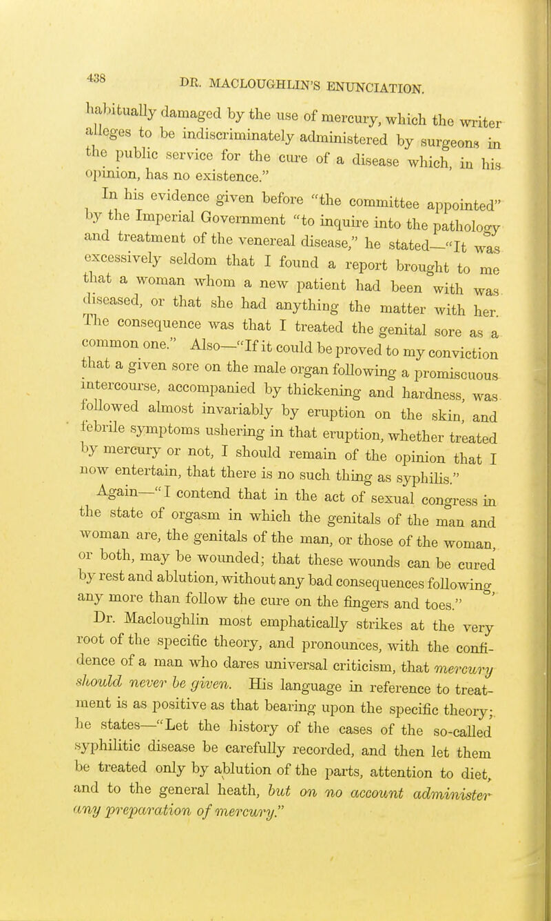 DR. MACLOUGHLIN'S ENUNCIATION, liabitually damaged by the use of mercury, which the writer alleges to be indiscriminately administered by surgeons in the public service for the cui-e of a disease which, iu his opinion, has no existence. In his evidence given before the committee appointed by the Imperial Government to inquire into the patholocry and treatment of the venereal disease, he stated-It wis excessively seldom that I found a report brought to me that a woman whom a new patient had been with was diseased, or that she had anything the matter with her The consequence was that I treated the genital sore as a common one. Also-If it could be proved to my conviction that a given sore on the male organ foUowing a promiscuous intercourse, accompanied by thickening and hardness was followed almost invariably by eruption on the skin' and lebrile symptoms ushering in that eruption, whether treated by mercury or not, I should remain of the opinion that I now entertain, that there is no such thing as syphilis. Again- I contend that in the act of sexual congress in the state of orgasm in which the genitals of the man and Avoman are, the genitals of the man, or those of the woman or both, may be wounded; that these wounds can be cured by rest and ablution, without any bad consequences foUowing any more than follow the cure on the fingers and toes. Dr. Macloughlin most emphatically strikes at the very root of the specific theory, and pronounces, with the confi- dence of a man who dares universal criticism, that mercury should never he given. His language in reference to treat- ment is as positive as that bearing upon the specific theory;, he states—Let the history of the cases of the so-caUed syphilitic disease be carefully recorded, and then let them be treated only by ablution of the parts, attention to diet, and to the general heath, hut on no account administer any preparation of mercury.