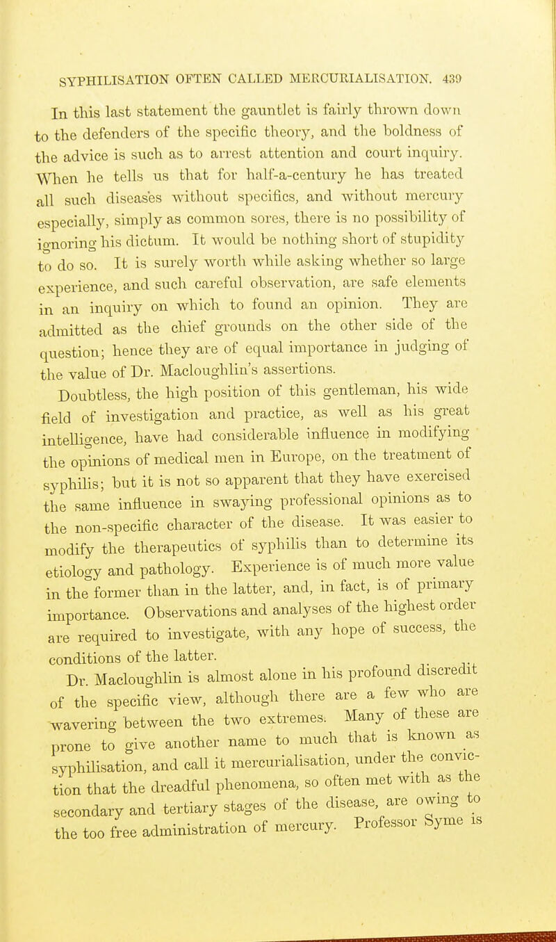 In this last statement the gauntlet is fairly thrown down to the defenders of the specific theory, and the boldness of the advice is such as to arrest attention and court inquiry. When he tells us that for half-a-century he has treated all such diseases without specifics, and without mercury especially, simply as common sores, there is no possibility of io-noring his dictum. It would be nothing short of stupidity to do so. It is surely worth while asking whether so large experience, and such careful observation, are safe elements in an inquiry on which to found an opinion. They are admitted as the chief grounds on the other side of the question; hence they are of equal importance in judging of the value of Dr. Macloughlin's assertions. Doubtless, the high position of this gentleman, his wide field of investigation and practice, as well as his great intelligence, have had considerable influence in modifying the opinions of medical men in Europe, on the treatment of syphilis; but it is not so apparent that they have exercised the same influence in swaying professional opinions as to the non-specific character of the disease. It was easier to modify the therapeutics of syphilis than to determine its etiology and pathology. Experience is of much more value in the former than in the latter, and, in fact, is of primary importance. Observations and analyses of the highest order are required to investigate, with any hope of success, the conditions of the latter. Dr Macloughlin is almost alone in his profound discredit of the specific view, although there are a few who are wavering between the two extremes. Many of these are prone to give another name to much that is known as syphilisation, and call it mercurialisation, under the convic- tion that the dreadful phenomena, so often met with as the secondary and tertiary stages of the disease are owing to the too free administration of mercury. Professor Syme is