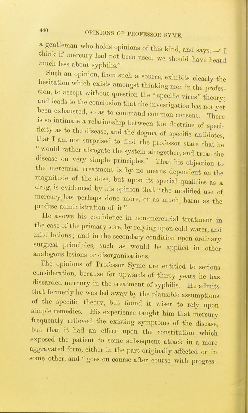 OPINIONS OP PROFESSOR SYME. ^ gentleman who holds opinions of this kind, and says— I think jf mercury had not been used, we should have heard much less about syphilis. Such an opinion, from such a source, exhibits clearly the hesitation which exists amongst thinking men in the profes- sion to accept without question the specific virus theorv and leads to the conclusion that the investigation has not yet been exhausted, so as to command common consent There IS so intimate a relationship between the doctrine of speei ficity as to the disease, and the'dogma of specific antidotes that I am not surprised to find the professor state that hj would rather abrogate the system altogether, and treat the disease on very simple principles. That his objection to the mercurial treatment is by no means dependent on the magnitude of the dose, but upon its special qualities as a drug, is evidenced by his opinion that the modified use of mercury has perhaps done more, or as much, harm as the profuse administration of it. He avows his confidence in non-mercurial treatment in the case of the primary sore, by relying upon cold water, and mild lotions; and in the secondary condition upon ordinary surgical principles, such as would be applied in other analogous lesions or disorganisations. The opinions of Professor Syme are entitled to serious consideration, because for upwards of thirty years he has discarded mercury in the treatment of syphilis. He admits that formerly he was led away by the plausible assumptions of the specific theory, but found it wiser to rely upon simple remedies. His experience taught him that mercury frequently relieved the existing symptoms of the disease, but that it had an efi^ect upon the constitution which exposed the patient to some subsequent attack in a more aggravated form, either in the part originally afllected or in some other, and  goes on course after course with progres-