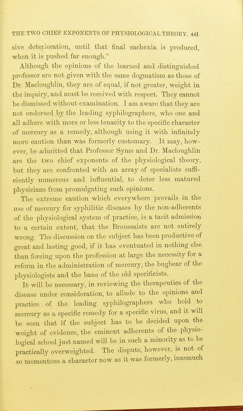 sive deterioration, until that final cachexia is produced, when it is pushed far enough. Although the opinions of the learned and distinguished professor are not given with the same dogmatism as those of Dr. Macloughlin, they are of equal, if not greater, weight in the inquiry, and must be received with respect. They cannot he dismissed without examination. I am aware that they are not endorsed by the leading syphilographers, who one and all adhere with more or less tenacity to the specific character of mercury as a remedy, although using it with infinitely more caution than was formerly customary. It may, how- ever, be admitted that Professor Syme and Dr. Macloughlin Are the two chief exponents of the physiological theory, but they are confronted with an array of specialists suffi- ciently numerous and influential, to deter less matured physicians from promulgating such opinions. The extreme caution which everywhere prevails in the use of mercury for syphilitic diseases by the non-adherents of the physiological system of practice, is a tacit admission to a certain extent, that the Broussaists are not entirely wrong. The discussion on the subject has been productive of ^great and lasting good, if it has eventuated in nothing else than forcing upon the profession at large the necessity for a reform in the administration of mercury, the bugbear of the physiologists and the bane of the old specificists. It will be necessary, in reviewing the therapeutics of the disease under consideration, to allude to the opinions and practice of the leading syphilographers who hold to mercury as a specific remedy for a specific virus, and it will be seen that if the subject has to be decided upon the weight of evidence, the eminent adherents of the physio- logical school just named will be in such a minority as to be practically overweighted. The dispute, however, is not of so momentous a character now as it was formerly, inasmuch