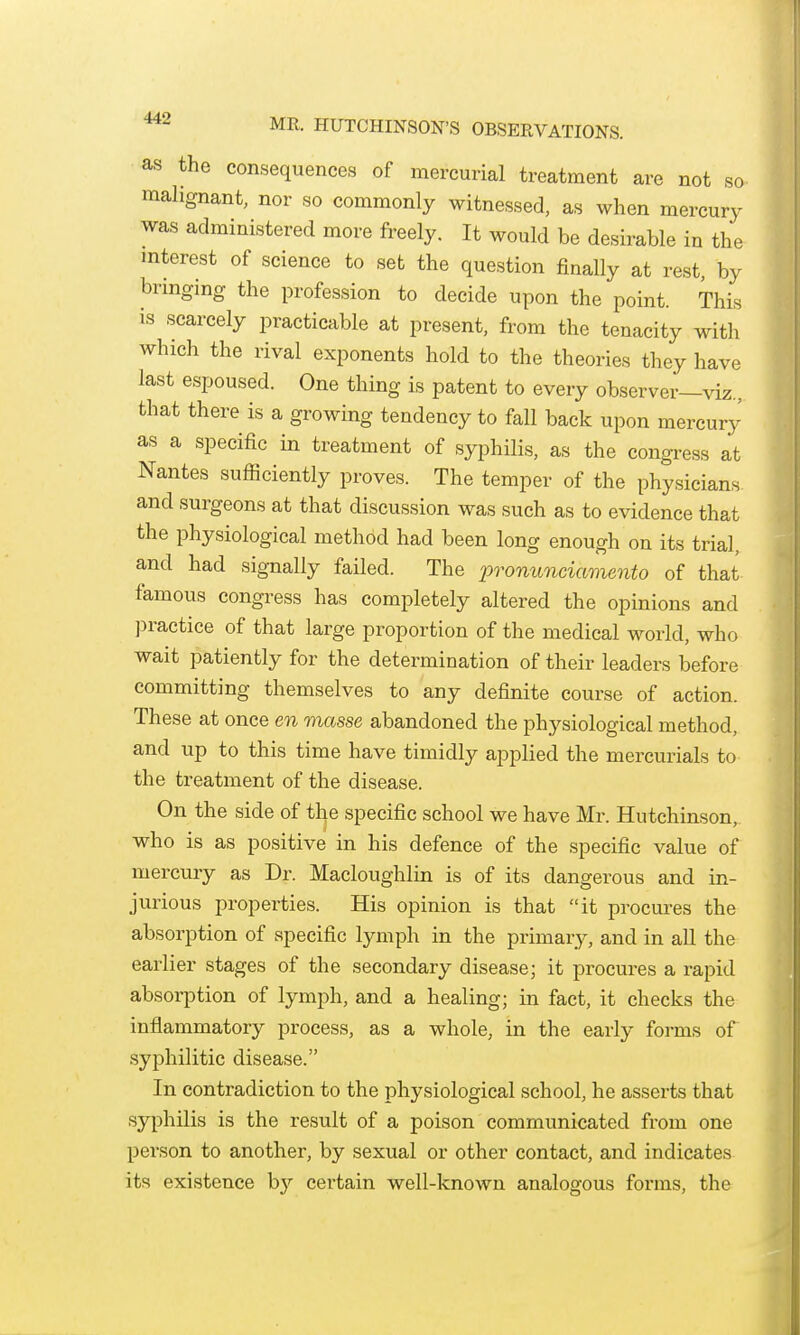 as the consequences of mercurial treatment are not so malignant, nor so commonly witnessed, as when mercury was administered more freely. It would be desirable in the interest of science to set the question finally at rest, by bringing the profession to decide upon the point. This is scarcely practicable at present, from the tenacity with which the rival exponents hold to the theories they have last espoused. One thing is patent to every observer—viz., that there is a growing tendency to fall back upon mercury as a specific in treatment of syphilis, as the congress at Nantes sufficiently proves. The temper of the physicians and surgeons at that discussion was such as to evidence that the physiological method had been long enough on its trial, and had signally failed. The pronunciaviento of that famous congress has completely altered the opinions and practice of that large proportion of the medical world, who wait patiently for the determination of their leaders before committing themselves to any definite course of action. These at once en masse abandoned the physiological method, and up to this time have timidly applied the mercurials to the treatment of the disease. On the side of the specific school we have Mr. Hutchinson, who is as positive in his defence of the specific value of mercury as Dr. Macloughlin is of its dangerous and in- jurious properties. His opinion is that it procures the absorption of specific lymph in the primary, and in all the earlier stages of the secondary disease; it procures a rapid absorption of lymph, and a healing; in fact, it checks the inflammatory process, as a whole, in the early forms of syphilitic disease. In contradiction to the physiological school, he asserts that syphilis is the result of a poison communicated from one person to another, by sexual or other contact, and indicates its existence by certain well-known analogous forms, the