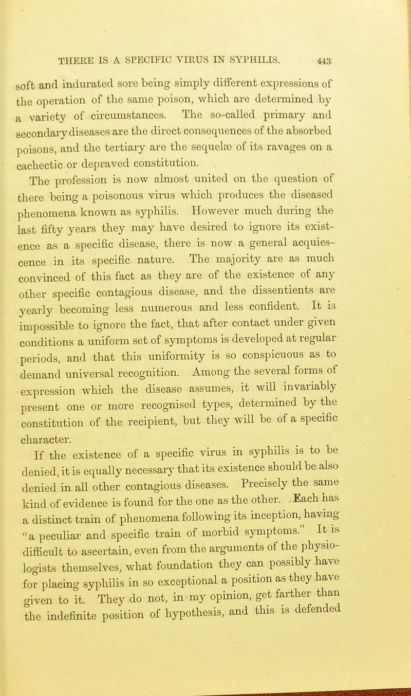 soft and indurated sore being simply different expressions of the operation of the same poison, which are determined by a variety of cii'cunistances. The so-called primary and secondary diseases are the direct consequences of the absorbed poisons, and the tertiary are the sequelae of its ravages on a cachectic or depraved constitution. The profession is now almost united on the question of there being a poisonous virus which produces the diseased phenomena known as syphilis. However much during the last fifty years they may have desired to ignore its exist- ence as a specific disease, there is now a general acquies- cence in its specific nature. The majority are as much convinced of this fact as they are of the existence of any other specific contagious disease, and the dissentients are yearly becoming less numerous and less confident. It is impossible to ignore the fact, that after contact under given conditions a uniform set of symptoms is developed at regular periods, and that this uniformity is so conspicuous as to demand universal recognition. Among the several forms of expression which the disease assumes, it will invariably present one or more recognised types, determined by the constitution of the recipient, but they wiU be of a specific character. If the existence of a specific virus in syphilis is to be denied, it is equally necessary that its existence should be also denied in aU other contagious diseases. Precisely the same kind of evidence is found for the one as the other. Each has a distinct train of phenomena following its inception, having a peculiar and specific train of morbid symptoms. It is- difficult to ascertain, even from the arg-uments of the physio- logists themselves, what foundation they can possibly have for placing syphilis in so exceptional a position as they have given to it. They do not, in my opinion, get farther than the indefinite position of hypothesis, and this is defended