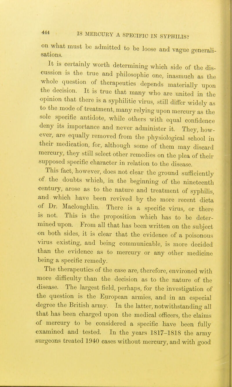 on what must be admitted to be loose and vague generali- sations. It is certainly worth determining which side of the dis- cussion is the true and philosophic one, inasmuch as the whole question of therapeutics depends materiaUy upon the decision. It is true that many who are united in the opinion that there is a syphilitic virus, still differ widely as to the mode of treatment, many relying upon mercury as the sole specific antidote, while others with equal confidence deny its importance and never administer it. They, how- ever, are equally removed from the physiological school in their medication, for, although some of them may discard mercury, they still select other remedies on the plea of their supposed specific character in relation to the disease. This fact, however, does not clear the ground sufficiently of the doubts which, in the beginning of the nineteenth century, arose as to the nature and treatment of syphOis, and which have been revived by the more recent dicta of Dr. Macloughlin. There is a specific virus, or there is not. This is the proposition which has to be deter- mined upon. From all that has been written on the subject on both sides, it is clear that the evidence of a poisonous virus existing, and being communicable, is more decided than the evidence as to mercury or any other medicine being a specific remedy. The therapeutics of the ease are, therefore, environed with more difficulty than the decision as to the nature of the disease. The largest field, perhaps, for the investigation of the question is the European armies, and in an especial degree the British army. In the latter, notwithstanding all that has been charged upon the medical officers, the claims of mercury to be considered a specific have been fully examined and tested. In the years 1817-1818 the army surgeons treated 1.940 cases without mercury, and with good