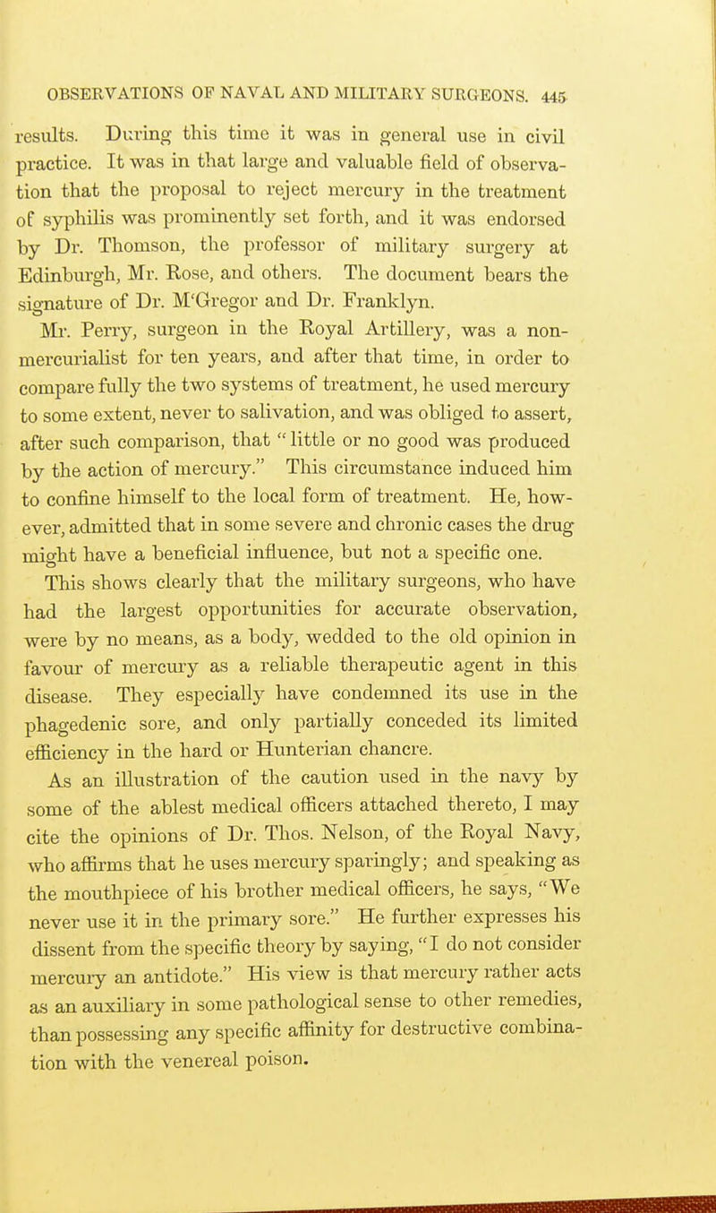 results. During this time it was in general use in civil practice. It was in that large and valuable field of observa- tion that the proposal to reject mercury in the treatment of syphilis was prominently set forth, and it was endorsed by Dr. Thomson, the professor of military surgery at Edinburgh, Mr. Rose, and others. The document bears the signature of Dr. M'Gregor and Dr. Franklyn. Mr. Perry, surgeon in the Royal Artillery, was a non- mercurialist for ten yeai's, and after that time, in order to compare fully the two systems of treatment, he used mercury to some extent, never to salivation, and was obliged to assert, after such comparison, that  little or no good was produced by the action of mercury. This circumstance induced him to confine himself to the local form of treatment. He, how- ever, admitted that in some severe and chronic cases the drug mio-ht have a beneficial influence, but not a specific one. This shows clearly that the military surgeons, who have had the largest opportimities for accurate observation, were by no means, as a body, wedded to the old opinion in favour of mercury as a reliable therapeutic agent in this disease. They especially have condemned its use in the phagedenic sore, and only partially conceded its limited efficiency in the hard or Hunterian chancre. As an illustration of the caution used in the navy by some of the ablest medical officers attached thereto, I may cite the opinions of Dr. Thos. Nelson, of the Royal Navy, who affirms that he uses mercury sparingly; and speaking as the mouthpiece of his brother medical officers, he says, We never use it in the primary sore. He further expresses his dissent from the specific theory by saying, I do not consider mercury an antidote. His view is that mercury rather acts as an auxiliary in some pathological sense to other remedies, than possessing any specific affinity for destructive combina- tion with the venereal poison.