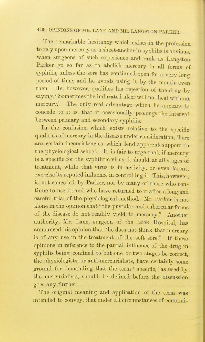 The remarkable hesitancy which exists in tl^e profession to rely upon mercury as a sheet-anchor in syphilis is obvious, when surgeons of such experience and rank as Langston Parker go so far as to abolish mercury in all forms of .syphilis, unless the sore has continued open for a very long period of time, and he avoids using it by the mouth even then. He, however, qualifies his rejection of the drug by saying, Sometimes the indurated ulcer will not heal without mercury. The only real advantage which he appears to ■concede to it is, that it occasionally prolongs the interval between primary and secondary syphilis. In the confusion which exists relative to the specific qualities of mercury in the disease under consideration, there are certain inconsistencies which lend apparent support to the physiological school. It is fair to urge that, if mercury is a specific for the syphilitic virus, it should, at all stages of treatment, while that virus is in activity, or even latent, exercise its reputed influence in controlling it. This, however, is not conceded by Parker, nor by many of those who con- tinue to use it, and who have returned to it after a lono' and careful trial of the phj^siological method. Mr. ParJcer is not alone in the opinion that the pustular and tubercular forms of the disease do not readily yield to mercury. Another authority, Mr. Lane, surgeon of the Lock Hospital, has announced his opinion that he does not think that mercury is of any use in the treatment of the soft sore. If these opinions in reference to the partial influence of the druo- in syphilis being confined to but one or two stages be correct, the physiologists, or anti-mercurialists, have certainly some ground for demanding that the term  specific, as used by the mercurialists, should be defined before the discussion goes any further. The original meaning and application of the term was intended to convey, that under all circumstances of contami-