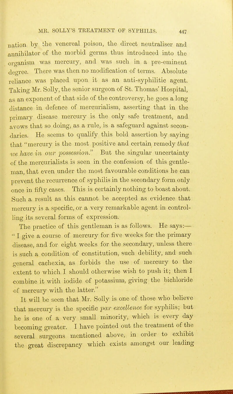 ME. SOLLY'S TREATMENT OF SYPHILIS. nation by the venereal poison, the direct neutraliser and .annihilator of the morbid germs thus introduced into the organism was mercury, and was such in a pre-eminent degree. There was then no modification of terms. Absolute reliance was placed upon it as an anti-syphilitic agent. Taking Mr. Solly, the senior surgeon of St. Thomas' Hospital, as an exponent of that side of the controversy, he goes a long distance in defence of mercurialism, asserting that in the primary disease mercuiy is the only safe treatment, and avows that so doing, as a rule, is a safeguard against secon- daries. He seems to qualify this bold assertion by saying that mercury is the most positive and certain remedy that we have in our possession. But the singular uncertainty of the mercurialists is seen in the confession of this gentle- man, that even under the most favourable conditions he can prevent the recurrence of syphilis in the secondary form only once in fifty cases. This is certainly nothing to boast about. Such a result as this cannot be accepted as evidence that mercury is a specific, or a very remarkable agent in control- ling its several forms of expression. The practice of this gentleman is as follows. He says:— ■ I give a course of mercury for five weeks for the primary disease, and for eight weeks for the secondary, unless there is such a condition of constitution, such debility, and such general cachexia, as forbids the use of mercury to the extent to which I should otherwise wish to push it; then I combine it with iodide of potassium, giving the bichloride of mercury with the latter. It will be seen that Mi-. Solly is one of those who believe that mercury is the specific ^ar excellence for syphilis; but he is one of a very small minority, which is every day becoming greater. I have pointed out the treatment of the several surgeons mentioned above, in order to exhibit the gi-eat discrepancy which exists amongst our leading