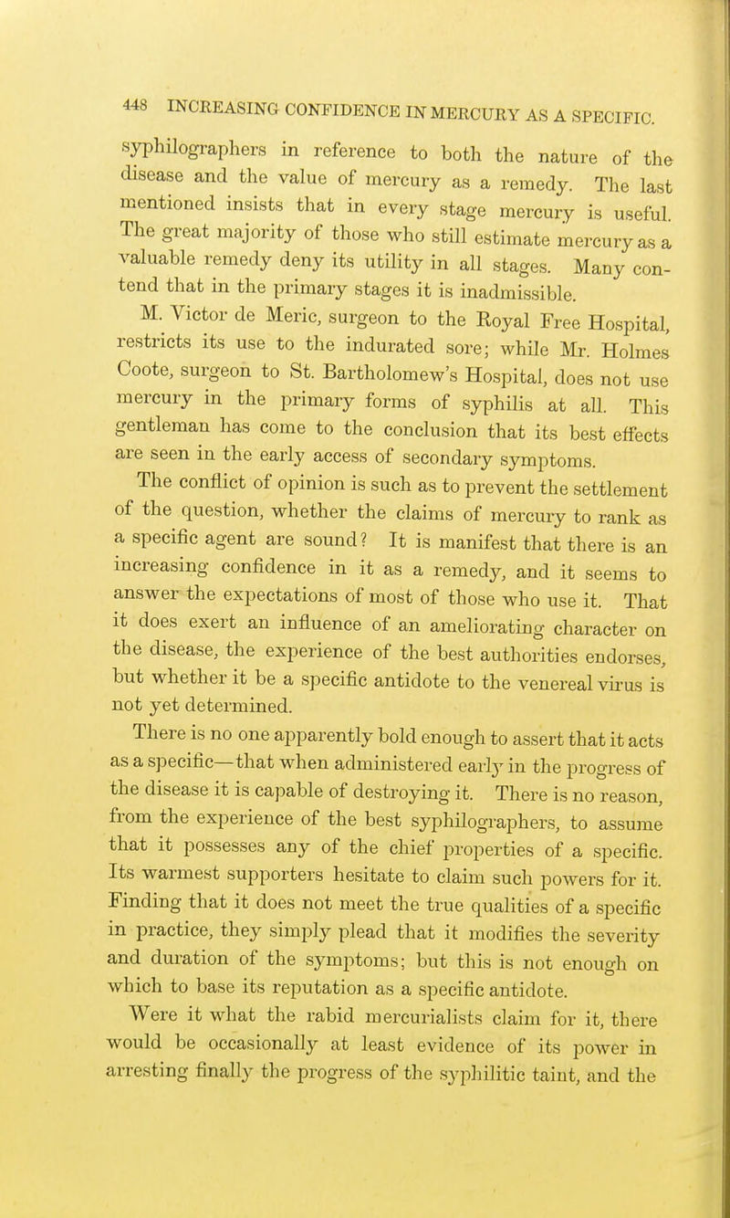 syphilographers in reference to both the nature of the disease and the value of mercury as a remedy. The last mentioned insists that in every stage mercury is useful. The great majority of those who still estimate mercury as a valuable remedy deny its utility in all stages. Many con- tend that in the primary stages it is inadmissible. M. Victor de Meric, surgeon to the Royal Free Hospital, restricts its use to the indurated sore; while Mr. Holmes Coote, surgeon to St. Bartholomew's Hospital, does not use mercury in the primary forms of syphilis at all. This gentleman has come to the conclusion that its best effects are seen in the early access of secondary symptoms. The conflict of opinion is such as to prevent the settlement of the question, whether the claims of mercury to rank as a specific agent are sound? It is manifest that there is an increasing confidence in it as a remedj^, and it seems to answer the expectations of most of those who use it. That it does exert an influence of an ameliorating character on the disease, the experience of the best authorities endorses, but whether it be a specific antidote to the venereal vii-us is not yet determined. There is no one apparently bold enough to assert that it acts as a specific—that when administered early in the progress of the disease it is capable of destroying it. There is no reason, from the experience of the best syphilographers, to assume that it possesses any of the chief properties of a specific. Its warmest supporters hesitate to claim such powers for it. Finding that it does not meet the true qualities of a specific in practice, they simply plead that it modifies the severity and duration of the symptoms; but this is not enough on which to base its reputation as a specific antidote. Were it what the rabid mercurialists claim for it, there would be occasionally at least evidence of its power in arresting finally the progress of the syphilitic taint, and the